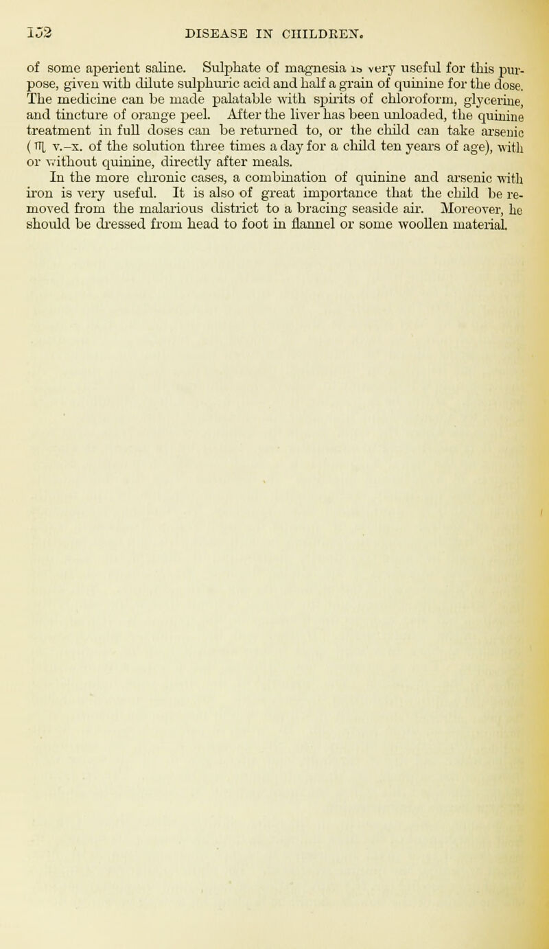 of some aperient saline. Sulphate of magnesia is very useful for this pur- pose, given with dilute sulphuric acid and half a grain of quinine for the dose. The medicine can be made palatable with spirits of chloroform, glycerine, and tincture of orange peel. After the liver has been unloaded, the quinine treatment in full doses can be returned to, or the child can take arsenic (TIL v.-x. of the solution three times a day for a child ten years of age), with or without quinine, directly after meals. In the more chronic cases, a combination of quinine and arsenic with iron is very useful. It is also of great importance that the child be re- moved from the malarious district to a bracing seaside air. Moreover, he should be dressed from head to foot in flannel or some woollen material.