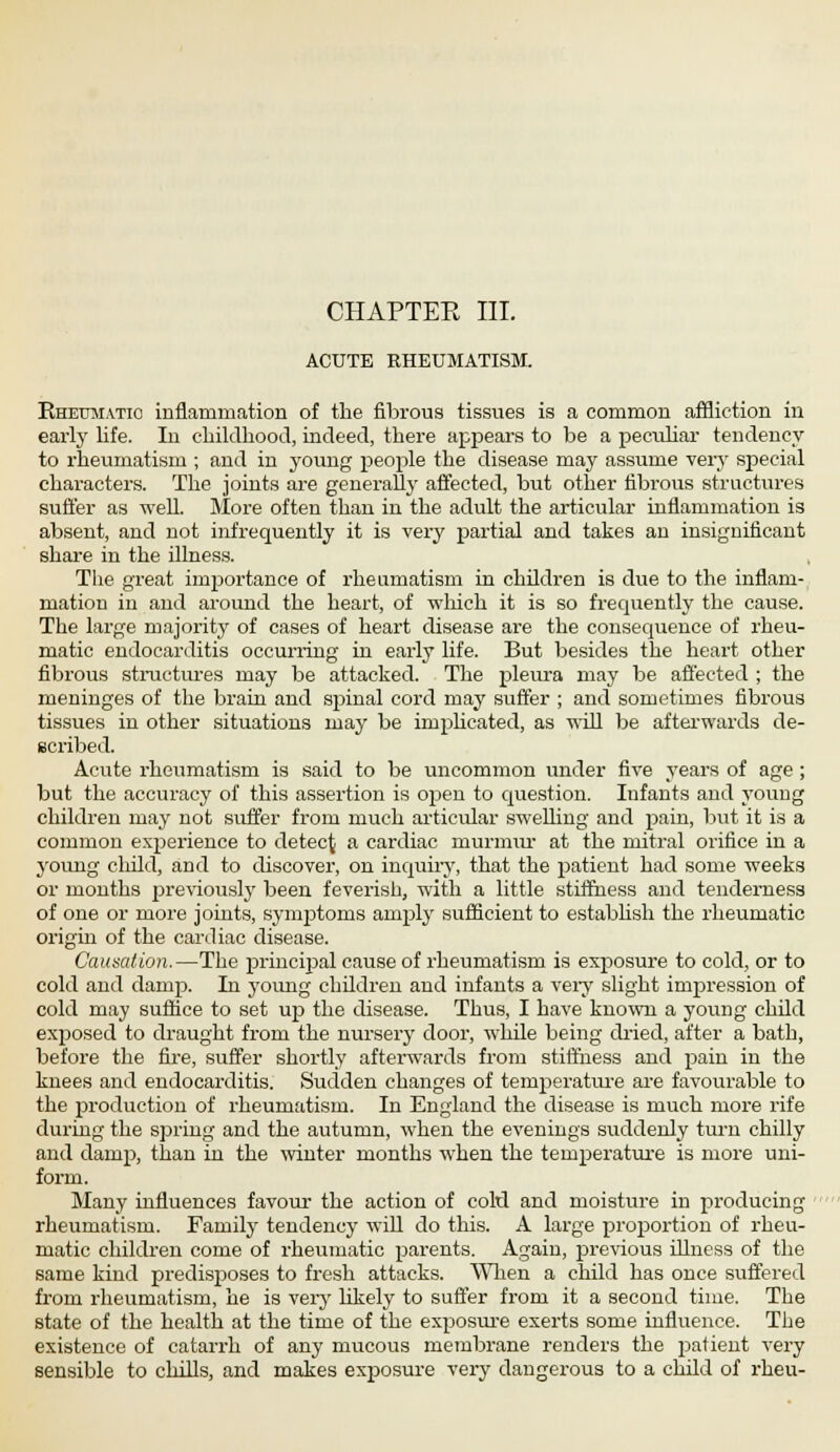 CHAPTER III. ACUTE RHEUMATISM. Ehetoiatio inflammation of the fibrous tissues is a common affliction in early life. In childhood, indeed, there appears to be a peculiar tendency to rheumatism ; and in young people the disease may assume very special characters. The joints are generally affected, but other fibrous structures suffer as well. More often than in the adult the articular inflammation is absent, and not infrequently it is very partial and takes an insignificant share in the illness. The great imjsortance of rheumatism in children is due to the inflam- mation in and around the heart, of which it is so frequently the cause. The large majority of cases of heart disease are the consequence of rheu- matic endocarditis occurring in early life. But besides the heart other fibrous structures may be attacked. The pleura may be affected ; the meninges of the brain and spinal cord may suffer ; and sometimes fibrous tissues in other situations may be implicated, as will be afterwards de- scribed. Acute rheumatism is said to be uncommon under five years of age ; but the accuracy of this assertion is open to question. Infants and young children may not suffer from much articular swelling and pain, but it is a common experience to detect a cardiac murium- at the mitral orifice in a young child, and to discover, on inquiry, that the patient had some weeks or months previously been feverish, with a little stiffness and tenderness of one or more joints, symptoms amply sufficient to establish the rheumatic origin of the cardiac disease. Causation.—The principal cause of rheumatism is exposure to cold, or to cold and damp. In young children and infants a very slight impression of cold may suffice to set up the disease. Thus, I have known a young child exposed to draught from the nursery door, while being dried, after a bath, before the fire, suffer shortly afterwards from stiffness and pain in the knees and endocarditis. Suctden changes of temperatare are favourable to the production of rheumatism. In England the disease is much more rife during the spring and the autumn, when the evenings suddenly turn chilly and damp, than in the winter months when the temperature is more uni- form. Many influences favour the action of cold and moisture in producing rheumatism. Family tendency will do this. A large proportion of rheu- matic children come of rheumatic parents. Again, previous illness of the same kind predisposes to fresh attacks. When a child has once suffered from rheumatism, he is very likely to suffer from it a second time. The state of the health at the time of the exposure exerts some influence. The existence of catarrh of any mucous membrane renders the patient very sensible to chills, and makes exposure very dangerous to a child of rheu-