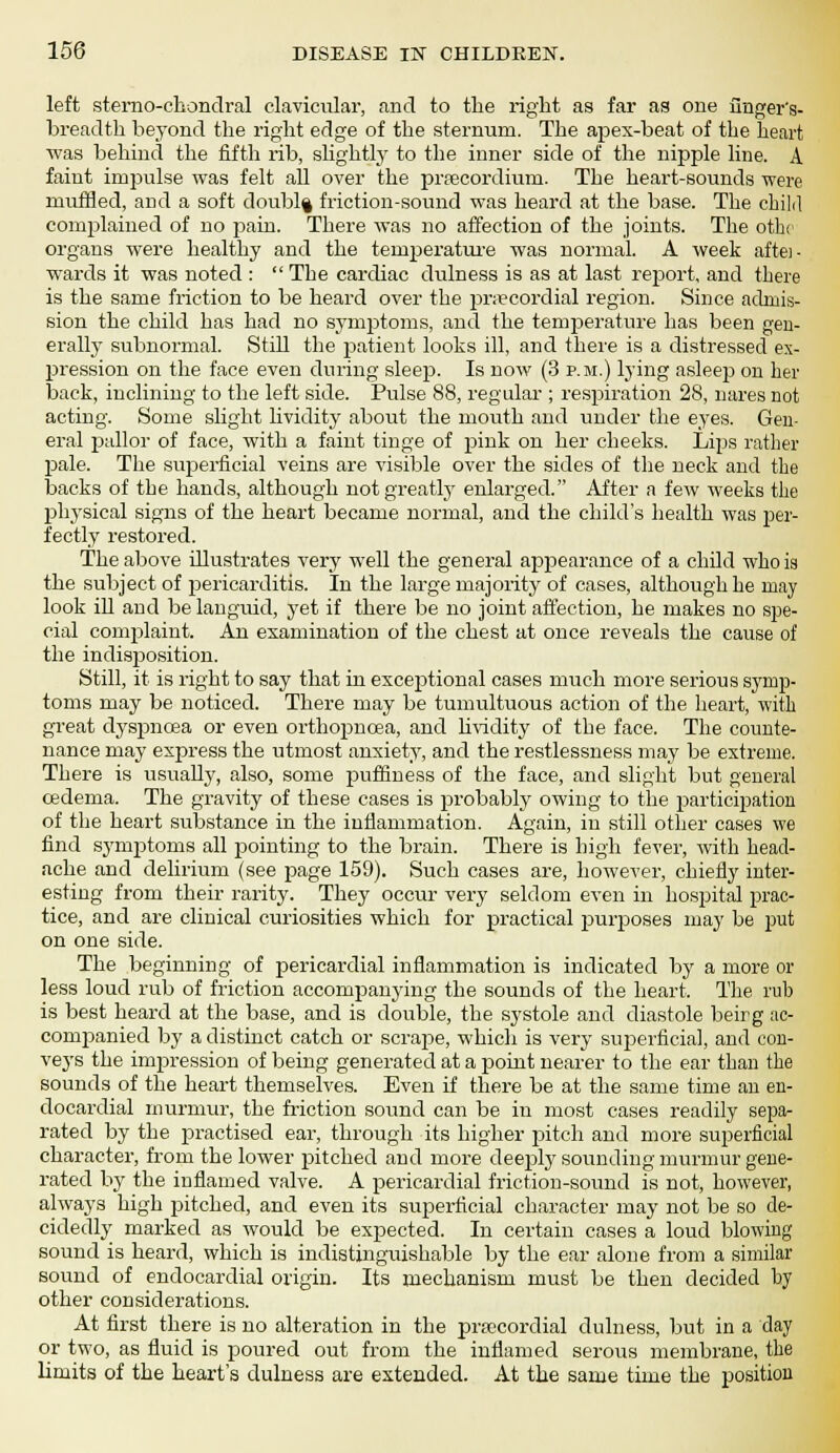 left sterno-chondral clavicular, and to the right as far ag one finger's- breadth beyond the right edge of the sternum. The apex-beat of the heart was behind the fifth rib, slightly to the inner side of the nipple line. A faint impulse was felt all over the preecordmm. The heart-sounds were muffled, and a soft doubl| friction-sound was heard at the base. The child complained of no pain. There was no affection of the joints. The othr organs were healthy and the temperature was normal. A week aftei- wards it was noted :  The cardiac dulness is as at last report, and there is the same friction to be heard over the precordial region. Since admis- sion the child has had no symptoms, and the temperature has been gen- erally subnormal. Still the patient looks ill, and there is a distressed ex- pression on the face even during sleep. Is now (3 p.m.) lying asleep on her back, inclining to the left side. Pulse 88, regular ; respiration 28, nares not acting. Some slight lividity about the mouth and under the eyes. Gen- eral pallor of face, with a faint tinge of pink on her cheeks. Lips rather pale. The superficial veins are visible over the sides of the neck and the backs of the hands, although not greatly enlarged. After a few weeks the pthysical signs of the heart became normal, and the child's health was per- fectly restored. The above illustrates very well the general appearance of a child who is the subject of pericarditis. In the large majority of cases, although he may look iU and be languid, yet if there be no joint affection, he makes no spe- cial complaint. An examination of the chest at once reveals the cause of the indisposition. Still, it is right to say that in exceptional cases much more serious symp- toms may be noticed. There may be tumultuous action of the heart, with great dyspnoea or even orthopncea, and lividity of the face. The counte- nance may express the utmost anxiety, and the restlessness may be extreme. There is usually, also, some puffiness of the face, and slight but general oedema. The gravity of these cases is probably owing to the participation of the heart substance in the inflammation. Again, in still other cases we find symptoms all pointing to the brain. There is high fever, with head- ache and delirium (see page 159). Such cases are, however, chiefly inter- esting from their rarity. They occur very seldom even in hospital prac- tice, and are clinical curiosities which for practical jam-poses may be put on one side. The beginning of pericardial inflammation is indicated by a more or less loud rub of friction accompanying the sounds of the heart. The rub is best heard at the base, and is double, the systole and diastole beirg ac- companied by a distinct catch or scrape, which is very superficial, and con- veys the impression of being generated at a point nearer to the ear than the sounds of the heart themselves. Even if there be at the same time an en- docardial murmur, the friction sound can be in most cases readily sepa- rated by the practised ear, through its higher pitch and more superficial character, from the lower pitched and more deeply sounding murmur gene- rated by the inflamed valve. A pericardial friction-sound is not, however, always high pitched, and even its superficial character may not be so de- cidedly marked as would be expected. In certain cases a loud blowing sound is heard, which is indistinguishable by the ear alone from a similar sound of endocardial origin. Its mechanism must be then decided by other considerations. At first there is no alteration in the prajcordial dulness, but in a day or two, as fluid is poured out from the inflamed serous membrane, the limits of the heart's dulness are extended. At the same time the position