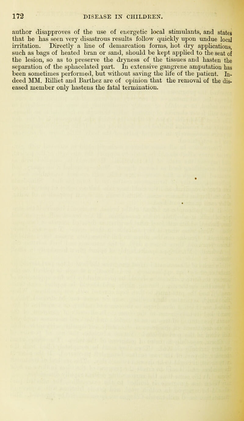 author disapproves of the use of energetic local stimulants, and states that he has seen very disastrous results follow quickly upon undue local irritation. Directly a line of demarcation forms, hot dry applications, such as bags of heated bran or sand, should be kept applied to the seat of the lesion, so as to preserve the dryness of the tissues and hasten the separation of the sp>hacelated part. In extensive gangrene amputation has been sometimes performed, but -without saving the life of the patient. In- deed MM. Billiet and Barthez are of opinion that the removal of the dis- eased member only hastens the fatal termination.