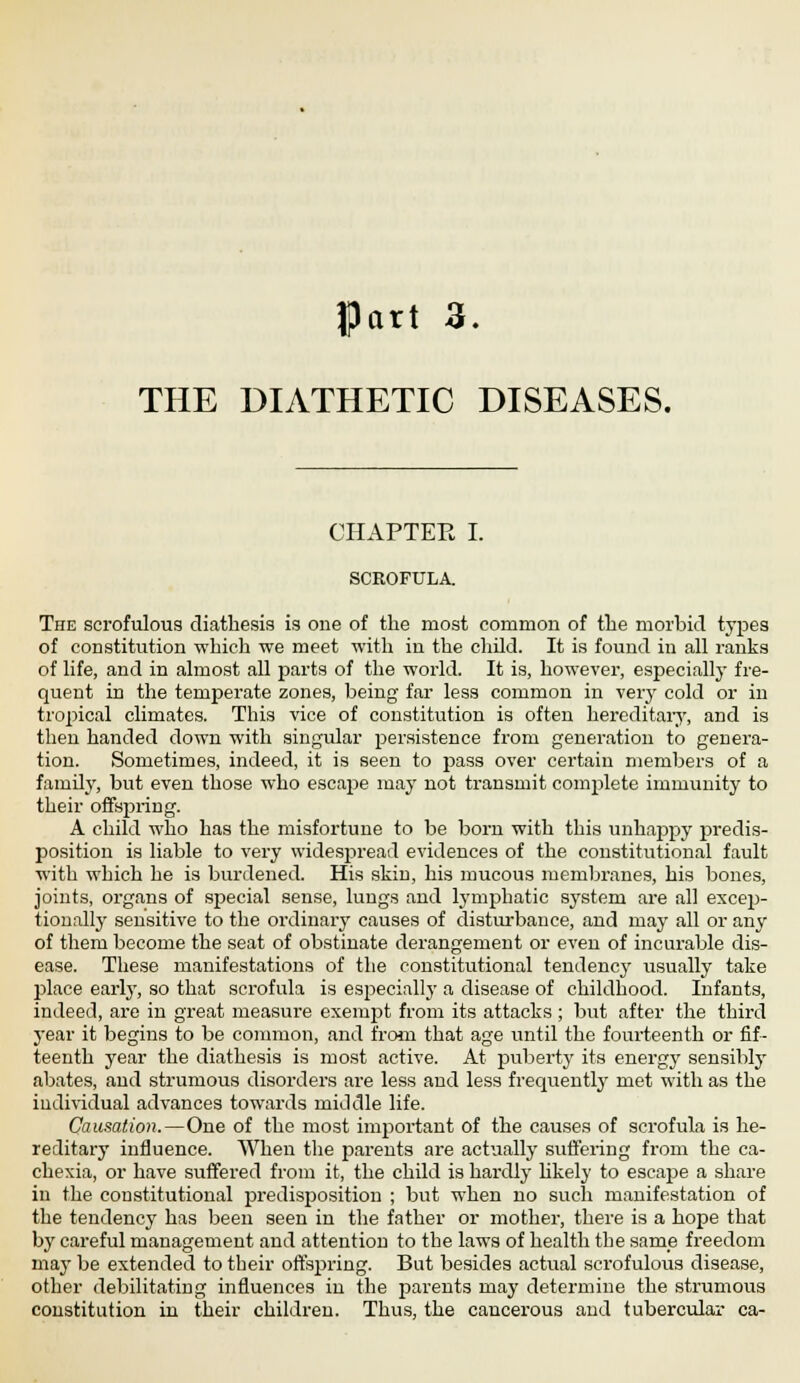 JPart 3. THE DIATHETIC DISEASES. CHAPTER I. SCROFULA. The scrofulous diathesis is one of the most common of the morbid types of constitution which we meet with in the child. It is found in all ranks of life, and in almost all parts of the world. It is, however, especially fre- quent in the temperate zones, being far less common in very cold or in tropical climates. This vice of constitution is often hereditary, and is then handed down with singular persistence from generation to genera- tion. Sometimes, indeed, it is seen to pass over certain members of a family, but even those who escape may not transmit complete immunity to their offspring. A child who has the misfortune to be born with this unhappy predis- position is liable to very widespread evidences of the constitutional fault with which he is burdened. His skin, his mucous membranes, his bones, joints, organs of special sense, lungs and lymphatic system are all excep- tionally sensitive to the ordinary causes of disturbance, and may all or any of them become the seat of obstinate derangement or even of incurable dis- ease. These manifestations of the constitutional tendency usually take place early, so that scrofula is especially a disease of childhood. Infants, indeed, are in great measure exempt from its attacks; but after the third year it begins to be common, and from that age until the fourteenth or fif- teenth year the diathesis is most active. At puberty its energy sensibly abates, and strumous disorders are less and less frequently met with as the individual advances towards middle life. Causation.—One of the most important of the causes of scrofula is he- reditary influence. When the parents are actually suffering from the ca- chexia, or have suffered from it, the child is hardly likely to escape a share in the constitutional predisposition ; but when no such manifestation of the tendency has been seen in the father or mother, there is a hope that by careful management and attention to the lawys of health the same freedom may be extended to their offspring. But besides actual scrofulous disease, other debilitating influences in the parents may determine the strumous constitution in their children. Thus, the cancerous and tubercular ca-