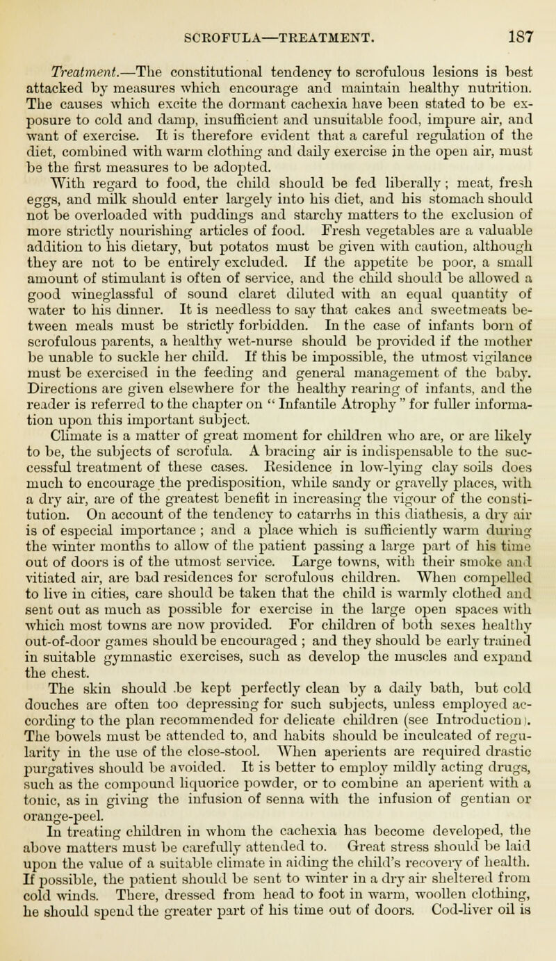 Treatment.—The constitutional tendency to scrofulous lesions is best attacked by measures which encourage and maintain healthy nutrition. The causes which excite the dormant cachexia have been stated to be ex- posure to cold and damp, insufficient and unsuitable food, impure air, and want of exercise. It is therefore evident that a careful regulation of the diet, combined with warm clothing and daily exercise in the open air, must be the first measures to be adopted. With regard to food, the child should be fed liberally ; meat, fresh eggs, and milk should enter largely into his diet, and his stomach should not be overloaded with puddings and starchy matters to the exclusion of more strictly nourishing articles of food. Fresh vegetables are a valuable addition to his dietary, but potatos must be given with caution, although they are not to be entirely excluded. If the appetite be poor, a small amount of stimulant is often of service, and the child should be allowed a good wineglassful of sound claret diluted with an equal quantity of water to his dinner. It is needless to say that cakes and sweetmeats be- tween meals must be strictly forbidden. In the case of infants born of scrofulous parents, a healthy wet-nurse should be provided if the mother be unable to suckle her child. If this be impossible, the utmost vigilance must be exercised in the feeding and general management of the baby. Directions are given elsewhere for the healthy rearing of infants, and the reader is referred to the chapter on  Infantile Atrophy  for fuller informa- tion upon this important subject. Climate is a matter of great moment for children who are, or are likely to be, the subjects of scrofula. A bracing air is indispensable to the suc- cessful treatment of these cases. Residence in low-lying clay soils does much to encourage the predisposition, while sandy or gravelly places, with a dry air, are of the greatest benefit in increasing the vigour of the consti- tution. On account of the tendency to catarrhs in this diathesis, a dry air is of especial importance ; and a j>lace which is sufficiently warm during the winter months to allow of the patient passing a large part of his time out of doors is of the utmost service. Large towns, with their smoke and vitiated air, are bad residences for scrofulous children. When compelled to live in cities, care should be taken that the child is warmly clothed and sent out as much as possible for exercise in the large open spaces with which most towns are now provided. For children of both sexes healthy out-of-door games should be encouraged ; and they should be early trained in suitable gymnastic exercises, such as develop the muscles and expand the chest. The skin should .be kept perfectly clean by a daily bath, but cold douches are often too depressing for such subjects, unless employed ac- cording to the plan recommended for delicate children (see Introduction). The bowels must be attended to, and habits should be inculcated of regu- larity in the use of the close-stool. When aperients are required drastic purgatives should be avoided. It is better to employ mildly acting drugs, such as the compound liquorice powder, or to combine an aperient with a tonic, as in giving the infusion of senna with the infusion of gentian or orange-peel. In treating children in whom the cachexia has become developed, the above matters must be carefully attended to. Great stress should be laid upon the value of a suitable climate in aiding the child's recovery of health. If possible, the patient should be sent to winter in a dry air sheltered from cold winds. There, dressed from head to foot in warm, woollen clothing, he should spend the greater part of his time out of doors. Cod-liver oil is