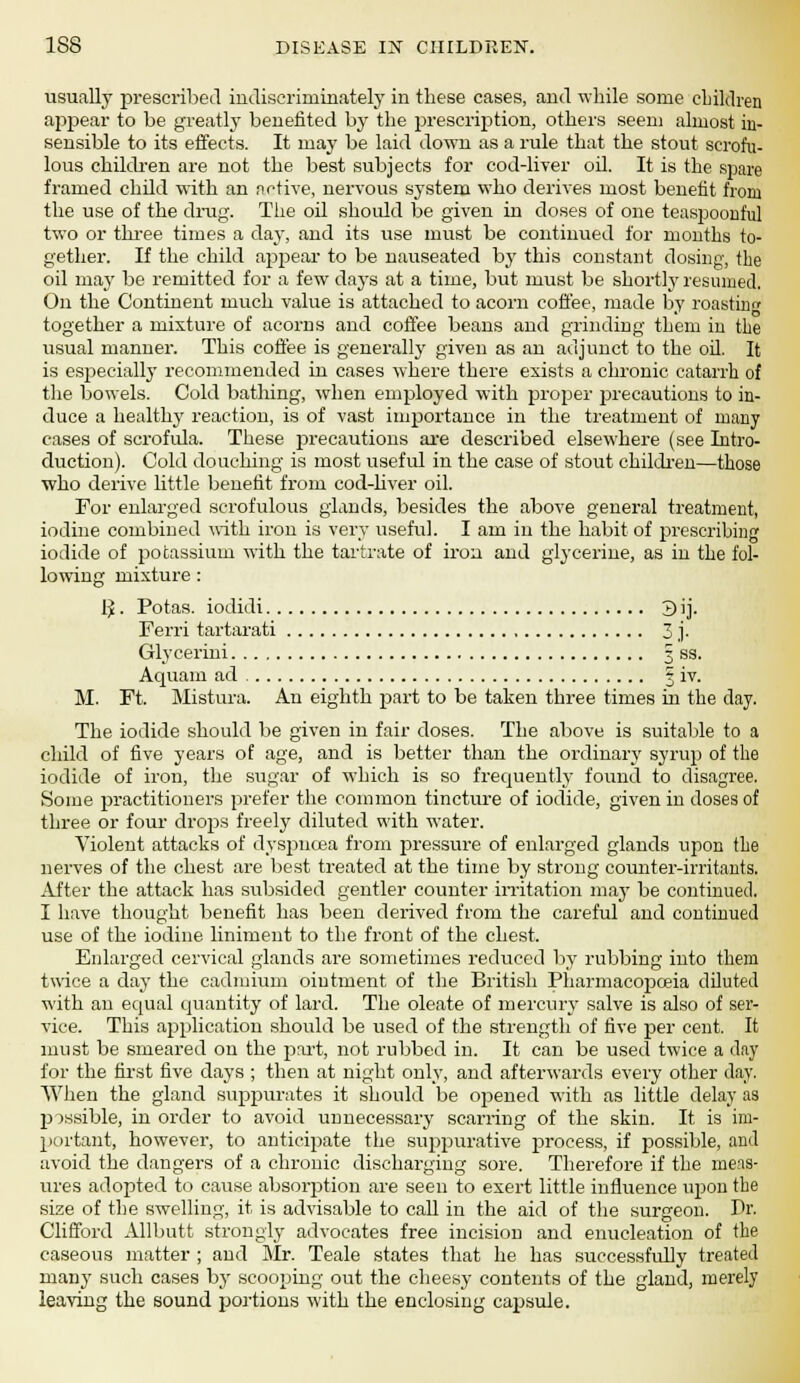 usually prescribed indiscriminately in these cases, and while some children appear to be greatly benefited by the prescription, others seem almost in- sensible to its effects. It may be laid down as a rule that the stout scrofu- lous children are not the best subjects for cod-liver oil. It is the spare framed child with an active, nervous system who derives most benefit from the use of the drug. The oil should be given in doses of one teaspoonful two or three times a day, and its use must be continued for months to- gether. If the child appear to be nauseated by this constant dosing, the oil may be remitted for a few days at a time, but must be shortly resumed. On the Continent much value is attached to acorn coffee, made by roasting together a mixture of acorns and coffee beans and grinding them in the usual manner. This coffee is generally given as an adjunct to the oil. It is especially recommended in cases where there exists a chronic catarrh of the bowels. Cold bathing, when employed with proper precautions to in- duce a healthy reaction, is of vast importance in the treatment of many cases of scrofula. These precautions are described elsewhere (see Intro- duction). Cold douching is most useful in the case of stout children—those who derive little benefit from cod-liver oil. For enlarged scrofulous glands, besides the above general treatment, iodine combined with iron is very useful. I am in the habit of prescribing iodide of potassium with the tartrate of iron and glycerine, as in the fol- lowing mixture : IJ. Potas. iodidi 3 ij. Ferri tartarati 3 j- Gly cerini 3 ss. Aquam ad ? iv. M. Ft. Mistura. An eighth part to be taken three times in the day. The iodide should be given in fair doses. The above is suitable to a child of five years of age, and is better than the ordinary syrup of the iodide of iron, the sugar of which is so frequently found to disagree. Some practitioners prefer the common tincture of iodide, given in doses of three or four drops freely diluted with water. Violent attacks of dyspnoea from pressure of enlarged glands upon the nerves of the chest are best treated at the time by strong counter-irritants. After the attack has subsided gentler counter irritation may be continued. I have thought benefit has been derived from the careful and continued use of the iodine liniment to the front of the chest. Enlarged cervical glands are sometimes reduced by rubbing into them twice a day the cadmium ointment of the British Pharmacopoeia diluted with an equal quantity of lard. The oleate of mercury salve is also of ser- vice. This application should be used of the strength of five per cent. It must be smeared on the part, not rubbed in. It can be used twice a day for the first five days ; then at night only, and afterwards every other day. When the gland suppurates it should be opened with as little delay as possible, in order to avoid unnecessary scarring of the skin. It is im- portant, however, to anticipate the suppurative process, if possible, and avoid the dangers of a chronic discharging sore. Therefore if the meas- ures adopted to cause absorption are seen to exert little influence upon the size of the swelling, it is advisable to call in the aid of the surgeon. Dr. Clifford AUbutt strongly advocates free incision and enucleation of the caseous matter ; and Mr. Teale states that he has successfully treated many such cases by scooping out the cheesy contents of the gland, merely leaving the sound portions with the enclosing capsule.