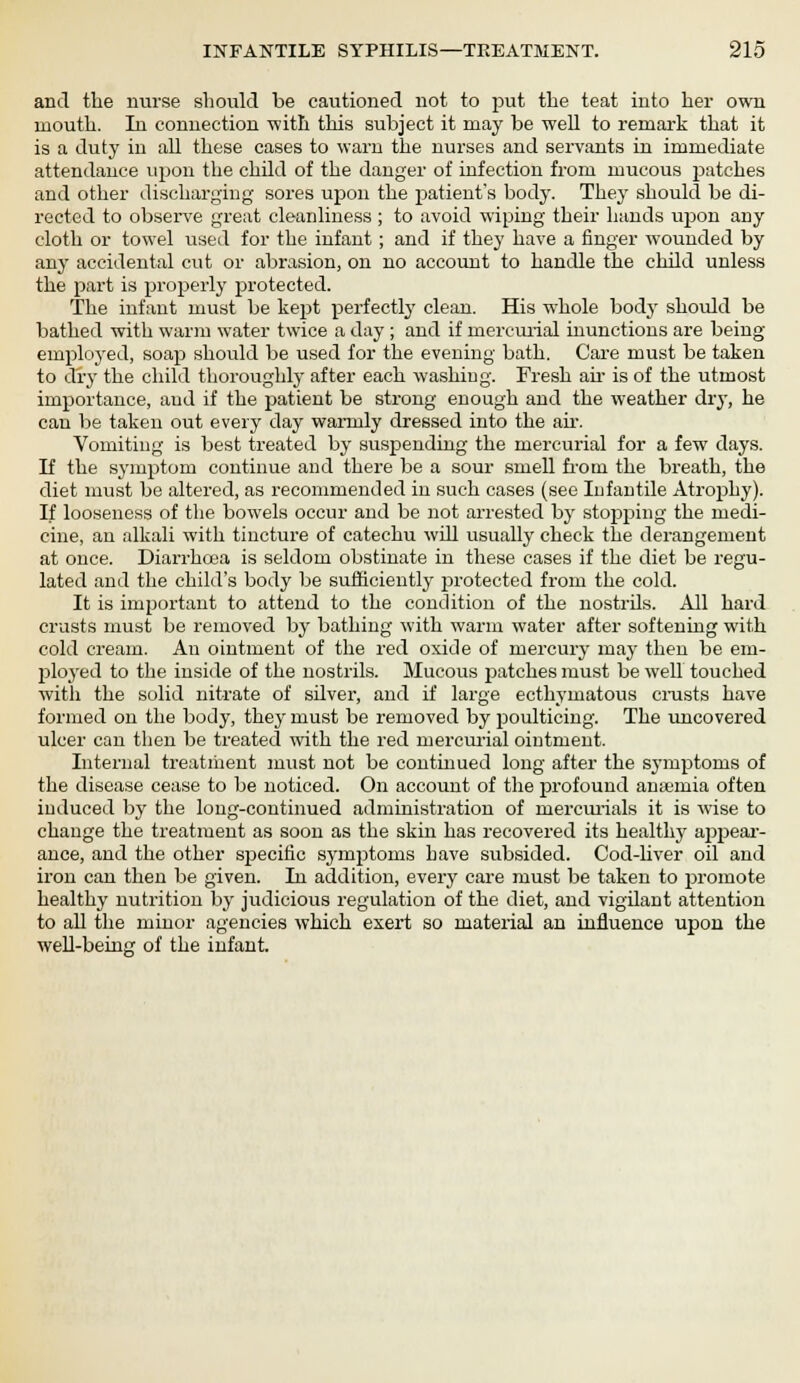 and the nurse should be cautioned not to put the teat into her own mouth. In connection with this subject it may be well to remark that it is a duty in all these cases to warn the nurses and servants in immediate attendance upon the child of the danger of infection from mucous 23atches and other discharging sores upon the patient's body. They should be di- rected to observe great cleanliness ; to avoid wiping their hands upon any cloth or towel used for the infant; and if they have a finger wounded by any accidental cut or abrasion, on no account to handle the child unless the part is properly protected. The infant must be kept perfectly clean. His whole body should be bathed with warm water twice a day ; and if mercurial inunctions are being employed, soap should be used for the evening bath. Care must be taken to dry the child thoroughly after each washing. Fresh air is of the utmost importance, and if the patient be strong enough and the weather dry, he can be taken out every day warmly dressed into the air. Vomiting is best treated by suspending the mercurial for a few days. If the symptom continue and there be a sour smell from the breath, the diet must be altered, as recommended in such cases (see Infantile Atrophy). If looseness of the bowels occur and be not arrested by stopping the medi- cine, an alkali with tincture of catechu will usually check the derangement at once. Diarrhoea is seldom obstinate in these cases if the diet be regu- lated and the child's body be sufficiently protected from the cold. It is important to attend to the condition of the nostrils. All hard crusts must be removed by bathing with warm water after softening with cold cream. An ointment of the red oxide of mercury may then be em- ployed to the inside of the nostrils. Mucous patches must be well touched with the solid nitrate of sdver, and if large ecthymatous crusts have formed on the body, they must be removed by poulticing. The uncovered ulcer can then be treated with the red mercurial ointment. Internal treatment must not be continued long after the symptoms of the disease cease to be noticed. On account of the profound antenna often induced by the long-continued administration of mercurials it is wise to change the treatment as soon as the skin has recovered its healthy appear- ance, and the other specific symptoms have subsided. Cod-liver oil and iron can then be given. In addition, every care must be taken to promote healthy nutrition by judicious regulation of the diet, and vigilant attention to all the minor agencies which exert so material an influence upon the well-being of the infant.