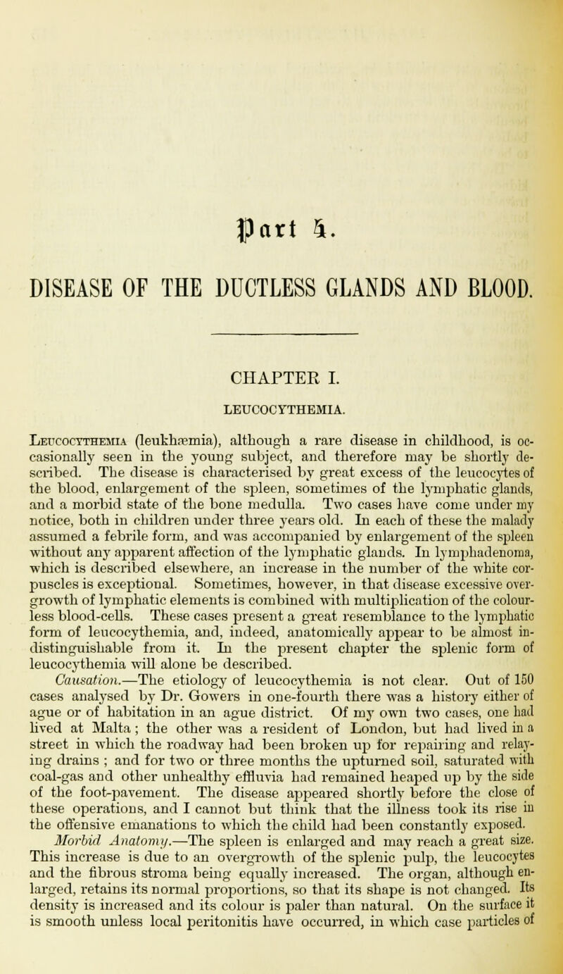 Part 4. DISEASE OF THE DUCTLESS GLANDS AND BLOOD. CHAPTER I. LEUCOCYTHEMIA. Leucocythemia (leukhremia), although a rare disease in childhood, is oc- casionally seen in the young subject, and therefore may be shortly de- scribed. The disease is characterised by great excess of the leucocytes of the blood, enlargement of the spleen, sometimes of the lymphatic glands, and a morbid state of the bone medulla. Two cases have come under my notice, both in children under three years old. In each of these the malady assumed a febrile form, and was accompanied by enlargement of the spleen without any apparent affection of the lymphatic glands. In lymphadenoma, which is described elsewhere, an increase in the number of the white cor- puscles is exceptional. Sometimes, however, in that disease excessive over- growth of lymphatic elements is combined with multiplication of the colour- less blood-cells. These cases present a great resemblance to the lymphatic form of leucocythemia, and, indeed, anatomically appear to be almost in- distinguishable from it. In the present chapter the splenic form of leucocythemia will alone be described. Causation.—The etiology of leucocythemia is not clear. Out of 150 cases analysed by Dr. Gowers in one-fourth there was a history either of ague or of habitation in an ague district. Of my own two cases, one had lived at Malta ; the other was a resident of London, but had lived in a street in which the roadway had been broken up for repairing and relay- ing drains ; and for two or three months the upturned soil, saturated with coal-gas and other unhealthy effluvia had remained heaped up by the side of the foot^pavement. The disease appeared shortly before the close of these operations, and I cannot but think that the illness took its rise in the offensive emanations to which the child had been constantly exposed. Morbid Anatomy.—The spleen is enlarged and may reach a great size. This increase is due to an overgrowth of the splenic pulp, the leucocytes and the fibrous stroma being equally increased. The organ, although en- larged, retains its normal proportions, so that its shape is not changed. Its density is increased and its colour is paler than natural. On the surface it is smooth unless local peritonitis have occurred, in which case particles of