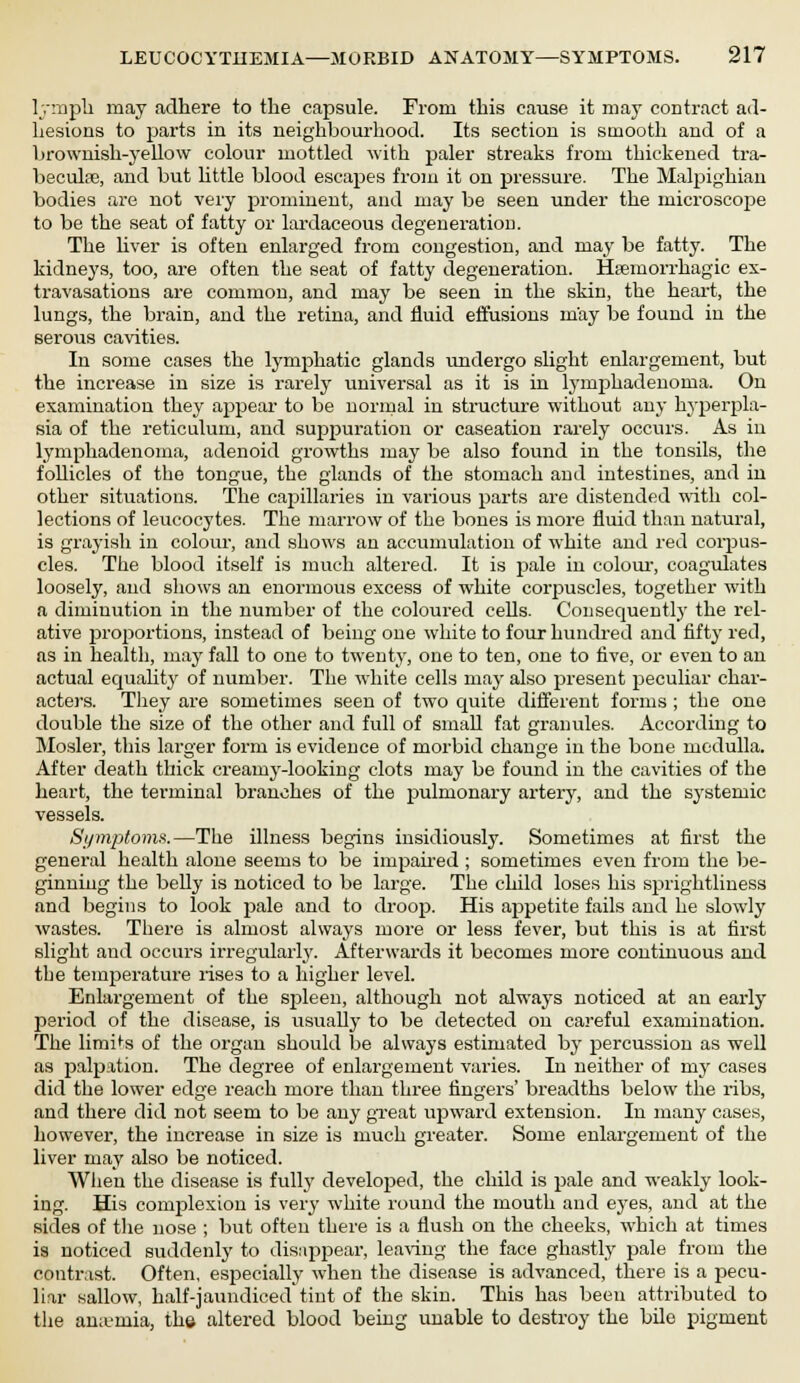 lymph may adhere to the capsule. From this cause it may contract ad- hesions to parts in its neighbourhood. Its section is smooth and of a brownish-yellow colour mottled with paler streaks from thickened tra- becule, and but little blood escapes from it on pressure. The Malpighian bodies are not very prominent, and may be seen under the microscope to be the seat of fatty or lardaceous degeneration. The liver is often enlarged from congestion, and may be fatty. The kidneys, too, are often the seat of fatty degeneration. Hemorrhagic ex- travasations are common, and may be seen in the skin, the heart, the lungs, the brain, and the retina, and fluid effusions may be found in the serous cavities. In some cases the lymphatic glands undergo slight enlargement, but the increase in size is rarely universal as it is in lymphadenoma. On examination they appear to be normal in structure without any hyperpla- sia of the reticulum, and suppuration or caseation rarely occurs. As in lymphadenoma, adenoid growths may be also found in the tonsils, the foUicles of the tongue, the glands of the stomach and intestines, and in other situations. The capillaries in various parts are distended with col- lections of leucocytes. The marrow of the bones is more fluid than natural, is grayish in colour, and shows an accumulation of white and red corpus- cles. The blood itself is much altered. It is pale in colour, coagulates loosely, and shows an enormous excess of white corpuscles, together with a diminution in the number of the coloured cells. Consequently the rel- ative proportions, instead of being one white to four hundred and fifty red, as in health, may fall to one to twenty, one to ten, one to five, or even to an actual equality of number. The white cells may also present peculiar char- acters. They are sometimes seen of two quite different forms ; the one double the size of the other and full of small fat granules. According to Hosier, this larger form is evidence of morbid change in the bone medulla. After death thick creamy-looking clots may be found in the cavities of the heart, the terminal branches of the pulmonary artery, and the systemic vessels. Symptoms.—The illness begins insidiously. Sometimes at first the general health alone seems to be impaired ; sometimes even from the be- ginning the belly is noticed to be large. The child loses his sprightliness and begins to look pale and to droop. His appetite fails and he slowly wastes. There is almost always more or less fever, but this is at first slight and occurs irregularly. Afterwards it becomes more continuous and the temperature rises to a higher level. Enlargement of the spleen, although not always noticed at an early period of the disease, is usually to be detected on careful examination. The limits of the organ should be always estimated by percussion as well as palpation. The degree of enlargement varies. In neither of my cases did the lower edge reach more than three fingers' breadths below the ribs, and there did not seem to be any great upward extension. In many cases, however, the increase in size is much greater. Some enlargement of the liver may also be noticed. When the disease is fully developed, the child is pale and weakly look- ing. His complexion is very white round the mouth and eyes, and at the sides of the nose ; but often there is a flush on the cheeks, which at times is noticed suddenly to disappear, leaving the face ghastly pale from the contrast. Often, especially when the disease is advanced, there is a pecu- liar sallow, half-jaundiced tint of the skin. This has been attributed to the ana-rnia, the altered blood being unable to destroy the bile pigment