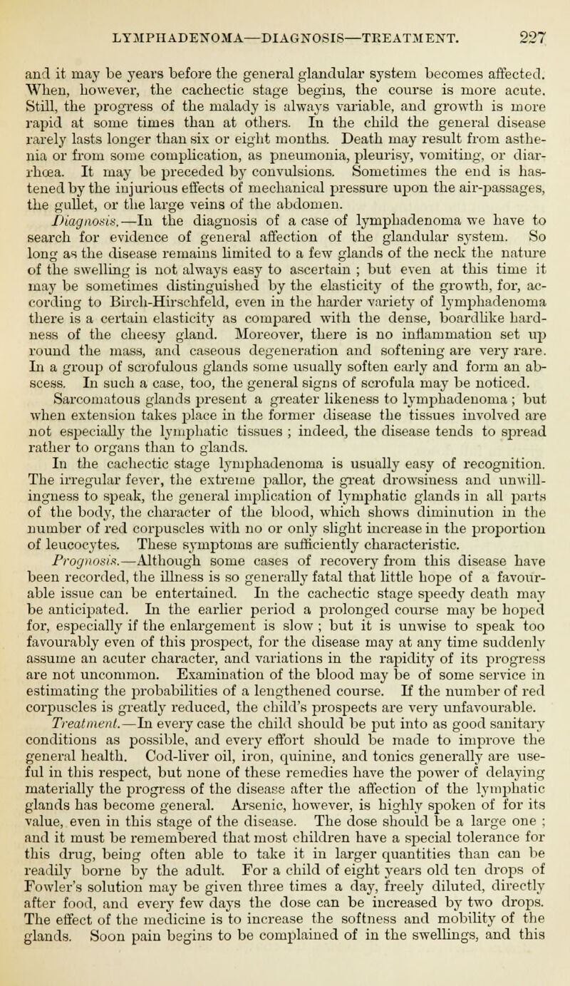 and it may be years before the general glandular system becomes affected. When, however, the cachectic stage begins, the course is more acute. Still, the progress of the malady is always variable, and growth is more rapid at some times than at others. In the child the general disease rarely lasts longer than six or eight months. Death may result from asthe- nia or from some complication, as pneumonia, pleurisy, vomiting, or diar- rhoea. It may be preceded by convulsions. Sometimes the end is has- tened by the injurious effects of mechanical pressure upon the air-passages, the gullet, or the large veins of the abdomen. Diagnosis.—In the diagnosis of a case of lymphadenoma we have to search for evidence of general affection of the glandular system. So long as the disease remains limited to a few glands of the neck the nature of the swelling is not always easy to ascertain ; but even at this time it may be sometimes distinguished by the elasticity of the growth, for, ac- cording to Birch-Hirschfeld, even in the harder variety of lymphadenoma there is a certain elasticity as compared with the dense, boardlike hard- ness of the cheesy gland. Moreover, there is no inflammation set up round the mass, and caseous degeneration and softening are very rare. In a group of scrofulous glands some usually soften early and form an ab- scess. In such a case, too, the general signs of scrofula may be noticed. Sarcomatous glands present a greater likeness to lymphadenoma ; but when extension takes place in the former disease the tissues involved are not especially the lymphatic tissues ; indeed, the disease tends to spread rather to organs than to glands. In the cachectic stage lymphadenoma is usually easy of recognition. The irregular fever, the extreme pallor, the great drowsiness and unwill- ingness to speak, the general implication of lymphatic glands in all parts of the body, the character of the blood, which shows diminution in the number of red corpuscles with no or only slight increase in the proportion of leucocytes. These symptoms are sufficiently characteristic. Prognosis.—Although some cases of recovery from this disease have been recorded, the illness is so generally fatal that little hope of a favour- able issue can be entertained. In the cachectic stage speedy death may be anticipated. In the earlier period a prolonged course may be hoped for, especially if the enlargement is slow ; but it is unwise to sj>eak too favourably even of this prospect, for the disease may at any time suddenly assume an acuter character, and variations in the rapidity of its progress are not uncommon. Examination of the blood may be of some service in estimating the probabilities of a lengthened course. If the number of red corpuscles is greatly reduced, the child's prospects are very unfavourable. Treatment.—In every case the child should be put into as good sanitary conditions as possible, and every effort should be made to improve the general health. Cod-liver oil, iron, quinine, and tonics generally are use- ful in this respect, but none of these remedies have the power of delaying materially the progress of the disease after the affection of the lymphatic glands has become general. Arsenic, however, is highly spoken of for its value, even in this stage of the disease. The dose should be a large one ; and it must be remembered that most children have a special tolerance for this drug, being often able to take it in larger quantities than can be readily borne by the adult. For a child of eight years old ten drops of Fowler's solution may be given three times a day, freely diluted, directly after food, and every few days the dose can be increased by two drops. The effect of the medicine is to increase the softness and mobility of the glands. Soon pain begins to be complained of in the swellings, and this