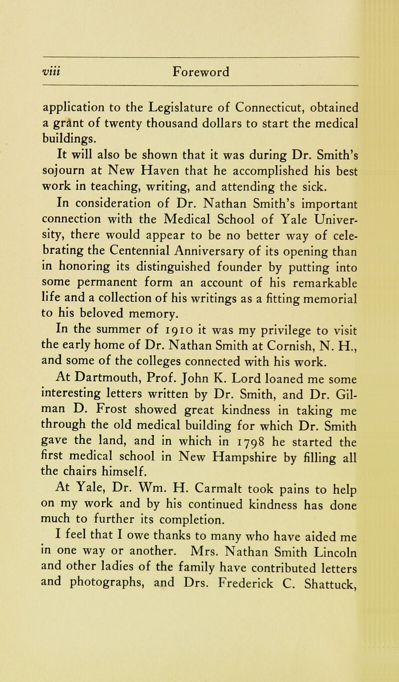 application to the Legislature of Connecticut, obtained a grant of twenty thousand dollars to start the medical buildings. It will also be shown that it was during Dr. Smith's sojourn at New Haven that he accomplished his best work in teaching, writing, and attending the sick. In consideration of Dr. Nathan Smith's important connection with the Medical School of Yale Univer- sity, there would appear to be no better way of cele- brating the Centennial Anniversary of its opening than in honoring its distinguished founder by putting into some permanent form an account of his remarkable life and a collection of his writings as a fitting memorial to his beloved memory. In the summer of 19lo it was my privilege to visit the early home of Dr. Nathan Smith at Cornish, N. H., and some of the colleges connected with his work. At Dartmouth, Prof. John K. Lord loaned me some interesting letters written by Dr. Smith, and Dr. Gil- man D. Frost showed great kindness in taking me through the old medical building for which Dr. Smith gave the land, and in which in 1798 he started the first medical school in New Hampshire by filling all the chairs himself. At Yale, Dr. Wm. H. Carmalt took pains to help on my work and by his continued kindness has done much to further its completion. I feel that I owe thanks to many who have aided me in one way or another. Mrs. Nathan Smith Lincoln and other ladies of the family have contributed letters and photographs, and Drs. Frederick C. Shattuck,