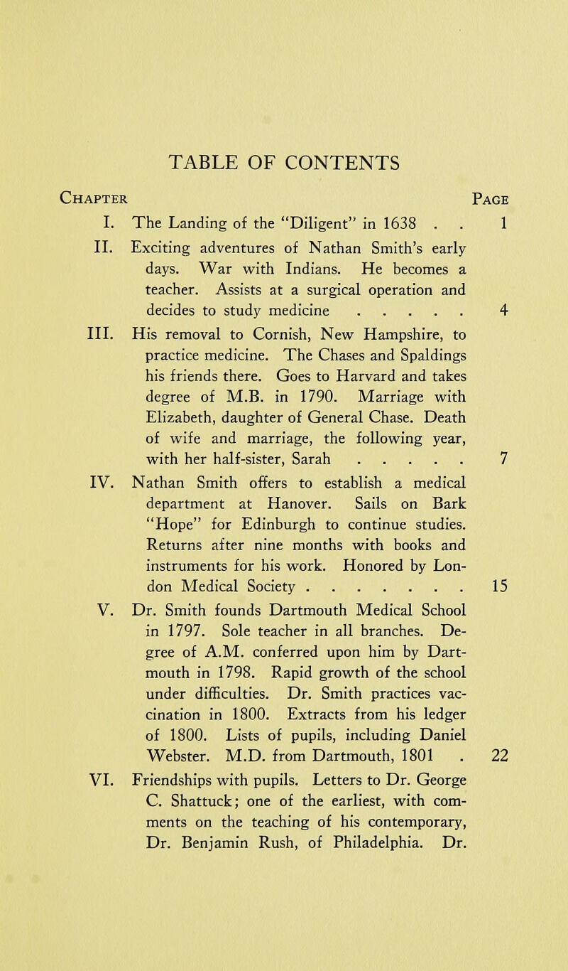 Chapter Page I. The Landing of the Diligent in 1638 . . 1 II. Exciting adventures of Nathan Smith's early- days. War with Indians. He becomes a teacher. Assists at a surgical operation and decides to study medicine 4 III. His removal to Cornish, New Hampshire, to practice medicine. The Chases and Spaldings his friends there. Goes to Harvard and takes degree of M.B. in 1790. Marriage with Elizabeth, daughter of General Chase. Death of wife and marriage, the following year, with her half-sister, Sarah 7 IV. Nathan Smith offers to establish a medical department at Hanover. Sails on Bark Hope for Edinburgh to continue studies. Returns after nine months with books and instruments for his work. Honored by Lon- don Medical Society 15 V. Dr. Smith founds Dartmouth Medical School in 1797. Sole teacher in all branches. De- gree of A.M. conferred upon him by Dart- mouth in 1798. Rapid growth of the school under difficulties. Dr. Smith practices vac- cination in 1800. Extracts from his ledger of 1800. Lists of pupils, including Daniel Webster. M.D. from Dartmouth, 1801 . 22 VI. Friendships with pupils. Letters to Dr. George C. Shattuck; one of the earliest, with com- ments on the teaching of his contemporary, Dr. Benjamin Rush, of Philadelphia. Dr.