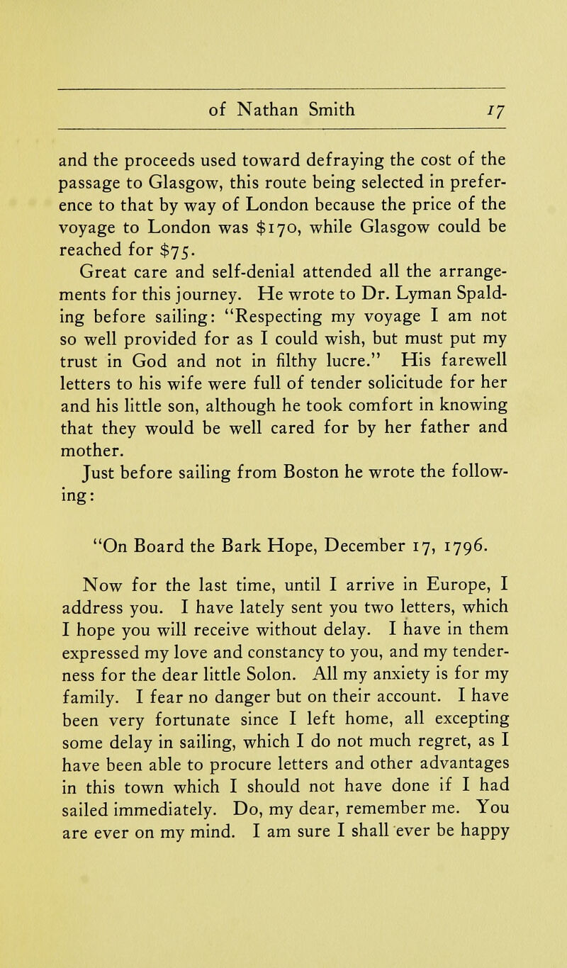 and the proceeds used toward defraying the cost of the passage to Glasgow, this route being selected in prefer- ence to that by way of London because the price of the voyage to London was $170, while Glasgow could be reached for $75. Great care and self-denial attended all the arrange- ments for this journey. He wrote to Dr. Lyman Spald- ing before sailing: Respecting my voyage I am not so well provided for as I could wish, but must put my trust in God and not in filthy lucre. His farewell letters to his wife were full of tender solicitude for her and his little son, although he took comfort in knowing that they would be well cared for by her father and mother. Just before sailing from Boston he wrote the follow- ing: On Board the Bark Hope, December 17, 1796. Now for the last time, until I arrive in Europe, I address you. I have lately sent you two letters, which I hope you will receive without delay. I have in them expressed my love and constancy to you, and my tender- ness for the dear little Solon. All my anxiety is for my family. I fear no danger but on their account. I have been very fortunate since I left home, all excepting some delay in sailing, which I do not much regret, as I have been able to procure letters and other advantages in this town which I should not have done if I had sailed immediately. Do, my dear, remember me. You are ever on my mind. I am sure I shall ever be happy