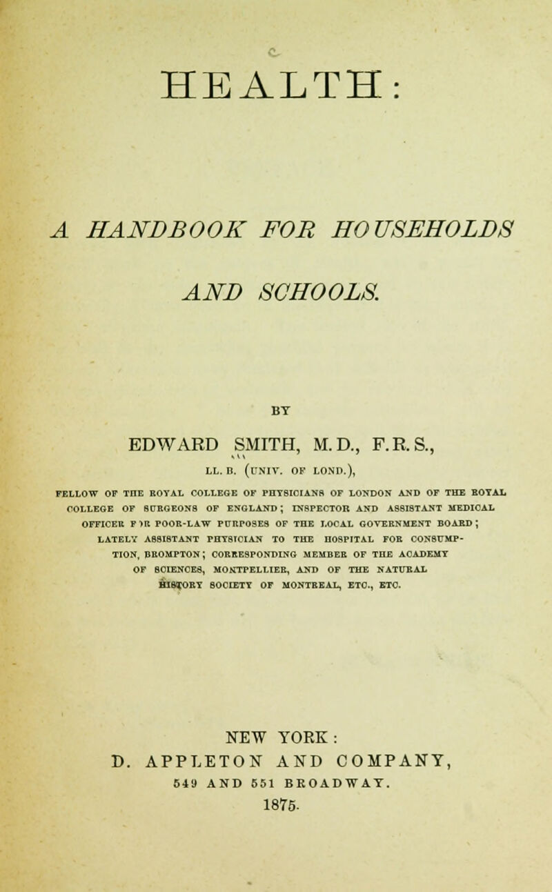 A HANDBOOK FOR HOUSEHOLDS AND SCHOOLS BT EDWARD SiMITH, M. D., F.R.S., LL. B. (UNIV. OF LOND.), FELLOW OF THE KOYAL COLLEGE OF PHTSICIANfl OF LONDON AND OF THE BOTAI. COLLEGE OF 9DROEON8 OF ENGLAND; INSPECTOR AND ASSISTANT MEDICAL OFFICER F>R POOR-LAW PURPOSES OF THE LOCAL GOVERNMENT BOASD; LATELY ASSISTANT PHYSICIAN TO THE HOSPITAL FOR CONStTMP- TION. BEOMPTON; CORRESPONDING MEMBER OF THE ACADEMY OF SCIENCES, MONTPELLIER, AND OF THE NATUEAX axa^RY SOCIETY OF MONTREAL, ETC., ETC. NEW YOEK: APPLETON AND COMPANY, 549 AND 651 BROADWAY. 1875-