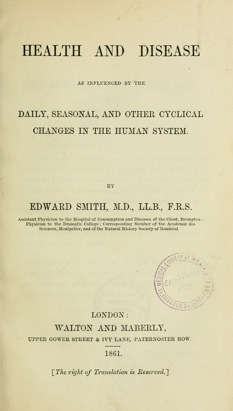 HEALTH AND DISEASE AS INFLUENCED BY THE DAILY, SEASONAL, AND OTHER CYCLICAL CHANGES IN THE HUMAN SYSTEM. BY EDWARD SMITH, M.D., LL.B., F.R.S. Assistant Physician to the Hospital of Consumption and Diseases of the Chest, Brompton ; Physician to the Dramatic College; Corresponding Member of the Academie des Sciences, Montpelier, and of the Natural History Society of Montreal. LONDON: WALTON AND MABERLY, UPPER GOWER STREET & IVY LANE, PATERNOSTER ROW. 1861. [The right of Translation is Heserved.~\