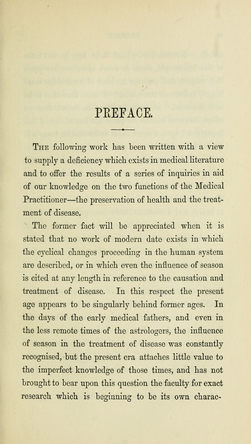 PEEFACE. The following work has been written with a view to supply a deficiency which exists in medical literature and to offer the results of a series of inquiries in aid of our knowledge on the two functions of the Medical Practitioner—the preservation of health and the treat- ment of disease. The former fact will be appreciated when it is stated that no work of modern date exists in which the cyclical changes proceeding in the human system are described, or in which even the influence of season is cited at any length in reference to the causation and treatment of disease. In this respect the present age appears to be singularly behind former ages. In the days of the early medical fathers, and even in the less remote times of the astrologers, the influence of season in the treatment of disease was constantly recognised, but the present era attaches little value to the imperfect knowledge of those times, and has not brought to bear upon this question the faculty for exact research which is beginning: to be its own charac-