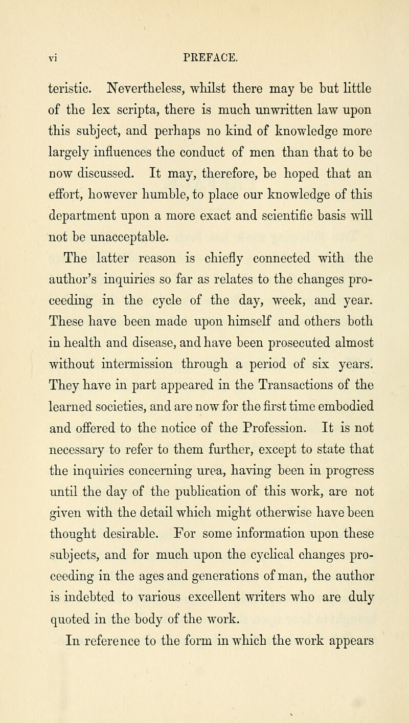 teristic. Nevertheless, whilst there may be but little of the lex scripta, there is much unwritten law upon this subject, and perhaps no kind of knowledge more largely influences the conduct of men than that to be now discussed. It may, therefore, be hoped that an effort, however humble, to place our knowledge of this department upon a more exact and scientific basis will not be unacceptable. The latter reason is chiefly connected with the author's inquiries so far as relates to the changes pro- ceeding in the cycle of the day, week, and year. These have been made upon himself and others both in health and disease, and have been prosecuted almost without intermission through a period of six years. They have in part appeared in the Transactions of the learned societies, and are now for the first time embodied and offered to the notice of the Profession. It is not necessary to refer to them further, except to state that the inquiries concerning urea, having been in progress until the day of the publication of this work, are not given with the detail which might otherwise have been thought desirable. For some information upon these subjects, and for much upon the cyclical changes pro- ceeding in the ages and generations of man, the author is indebted to various excellent writers who are duly quoted in the body of the work. In reference to the form in which the work appears