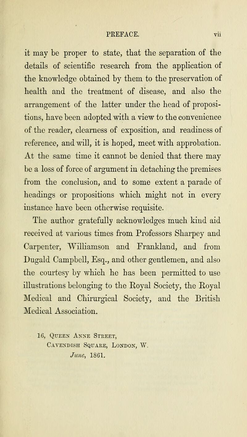it may be proper to state, that tlie separation of the details of scientific research from the application of the knowledge obtained by them to the preservation of health and the treatment of disease, and also the arrangement of the latter under the head of proposi- tions, have been adopted with a view to the convenience of the reader, clearness of exposition, and readiness of reference, and will, it is hoped, meet with approbation. At the same time it cannot be denied that there may be a loss of force of argument in detaching the premises from the conclusion, and to some extent a parade of headings or propositions which might not in every instance have been otherwise requisite. The author gratefully acknowledges much kind aid received at various times from Professors Sharpey and Carpenter, Williamson and Frankland, and from Dugald Campbell, Esq., and other gentlemen, and also the courtesy by which he has been permitted to use illustrations belonging to the Royal Society, the Royal Medical and Chirurgical Society, and the British Medical Association. 16, Queen Anne Street, Cavendish Square, London, W. June, 1861.