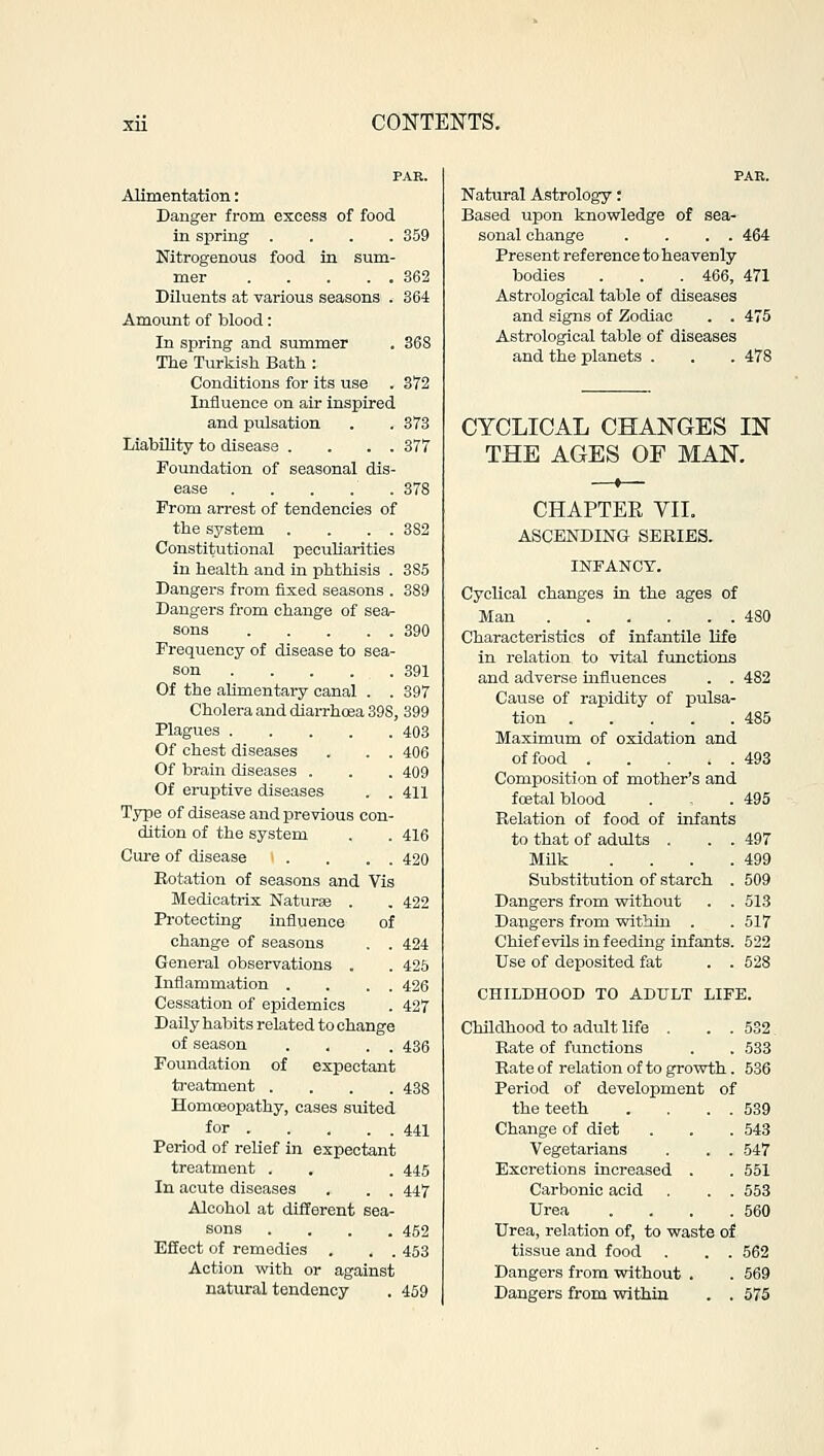 PAR. Alimentation: Danger from excess of food in spring .... 359 Nitrogenous food in sum- mer 362 Diluents at various seasons . 364 Amount of blood: In spring and summer . 368 The Turkish Bath : Conditions for its use . 372 Influence on air inspired and pulsation . . 373 Liability to disease . . . . 377 Foundation of seasonal dis- ease . . . . . 378 From arrest of tendencies of the system . . . . 382 Constitutional peculiarities in health and in phthisis . 385 Dangers from fixed seasons . 389 Dangers from change of sea- sons 390 Frequency of disease to sea- son 391 Of the alimentary canal . . 397 Cholera and diarrhoea 39S, 399 Plagues 403 Of chest diseases . . . 406 Of brain diseases . . . 409 Of eruptive diseases . . 411 Type of disease and previous con- dition of the system . . 416 Cure of disease \ . . . . 420 Eotation of seasons and Vis Medicatrix Naturae . . 422 Protecting influence of change of seasons . . 424 General observations . . 425 Inflammation . . . . 426 Cessation of epidemics . 427 Daily habits related to change of season . . . . 436 Foundation of expectant treatment .... 438 Homoeopathy, cases suited for 441 Period of relief in expectant treatment . . . 445 In acute diseases . . . 447 Alcohol at different sea- sons . . . .452 Effect of remedies . . . 453 Action with or against natural tendency . 459 Natural Astrology: Based upon knowledge of sea- sonal change . . . . 464 Present reference to heavenly bodies . . . 466, 471 Astrological table of diseases and signs of Zodiac . . 475 Astrological table of diseases and the planets . . . 478 CYCLICAL CHANGES IN THE AGES OF MAN. CHAPTER VII. ASCENDING SERIES. INFANCY. Cyclical changes in the ages of Man 480 Characteristics of infantile life in relation to vital functions and adverse influences . . 482 Cause of rapidity of pulsa- tion 485 Maximum of oxidation and offood 493 Composition of mother's and foetal blood . . 495 Relation of food of infants to that of adults . . . 497 Milk . . . .499 Substitution of starch . 509 Dangers from without . . 513 Dangers from within . . 517 Chief evils in feeding infants. 522 Use of deposited fat . . 528 CHILDHOOD TO ADULT LIFE. Childhood to adult life . . . 532. Rate of functions . . 533 Rate of relation of to growth. 536 Period of development of the teeth . . . . 539 Change of diet . . . 543 Vegetarians . . . 547 Excretions increased . . 551 Carbonic acid . . . 553 Urea .... 560 Urea, relation of, to waste of tissue and food . . . 562 Dangers from without . . 569 Dangers from within . . 575