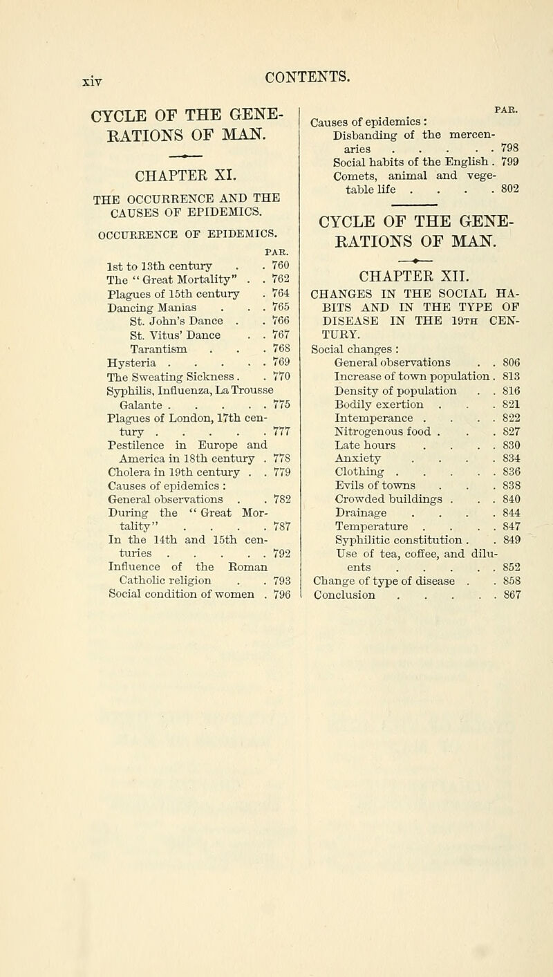 CYCLE OF THE GENE- RATIONS OF MAN. CHAPTER XL THE OCCURRENCE AND THE CAUSES OF EPIDEMICS. OCCURRENCE OF EPIDEMICS. PAK. 1st to 13th century . . 760 The  Great Mortality . . 762 Plagues of 15th century . 764 Dancing Manias . . . 765 St. John's Dance . . 766 St. Vitus' Dance . . 767 Tarantism . . .768 Hysteria 769 The Sweating Sickness . . 770 Syphilis, Influenza, La Trousse Galante 775 Plagues of London, 17th cen- tury 777 Pestilence in Europe and America in 18th century . 778 Cholera in 19th century . . 779 Causes of epidemics : General observations . . 782 During the  Great Mor- tality . . . .787 In the 14th and 15th cen- turies 792 Influence of the Roman Catholic religion . . 793 Social condition of women . 796 PAR. Causes of epidemics: Disbanding of the mercen- aries ... . . 798 Social habits of the English . 799 Comets, animal and vege- table life . . . .802 CYCLE OF THE GENE- RATIONS OF MAN. CHAPTER XII. CHANGES IN THE SOCIAL HA- BITS AND IN THE TYPE OF DISEASE IN THE 19th CEN- TURY. Social changes : General observations 806 Increase of town population 813 Density of population 816 Bodily exertion 821 Intemperance . 822 Nitrogenous food . 827 Late hours 830 Anxiety 834 836 Evils of towns 838 Crowded buildings . 840 Drainage 844 Temperature 847 Syphilitic constitution . 849 Use of tea, coffee, and dilu 852 Change of type of disease . 858 867