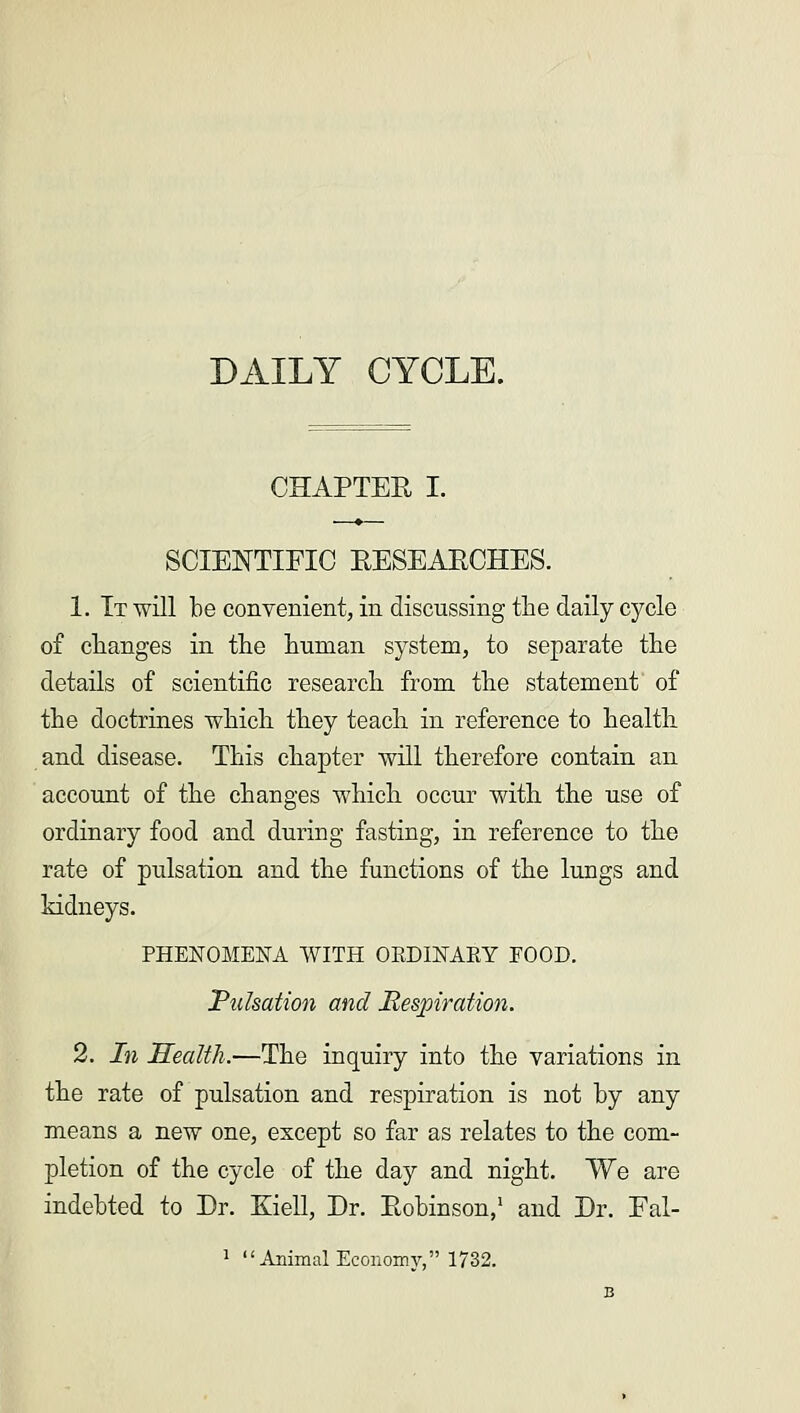 DAILY CYCLE. CHAPTER I. SCIENTIFIC RESEARCHES. 1. It will be convenient, in discussing the daily cycle of changes in the human system, to separate the details of scientific research from the statement' of the doctrines which they teach in reference to health and disease. This chapter will therefore contain an account of the changes which occur with the use of ordinary food and during fasting, in reference to the rate of pulsation and the functions of the lungs and kidneys. PHENOMENA WITH OKD1NAEY FOOD. Pulsation and Respiration. 2. In Health.—The inquiry into the variations in the rate of pulsation and respiration is not by any means a new one, except so far as relates to the com- pletion of the cycle of the day and night. We are indebted to Dr. Eiell, Dr. Robinson,1 and Dr. Fal-