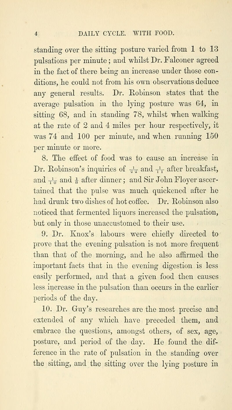 standing over the sitting posture varied from 1 to 13 pulsations per minute; and whilst Dr. Falconer agreed in the fact of there being an increase under those con- ditions, he could not from his own observations deduce any general results. Dr. Robinson states that the average pulsation in the lying posture was 64, in sitting 68, and in standing 78, whilst when walking at the rate of 2 and 4 miles per hour respectively, it was 74 and 100 per minute, and when running 150 per minute or more. 8. The effect of food was to cause an increase in Dr. Robinson's inquiries of -J-? and -^ after breakfast, and TV and J after dinner; and Sir John Eloyer ascer- tained that the pulse was much quickened after he had drunk two dishes of hot coffee. Dr. Robinson also noticed that fermented liquors increased the pulsation, but only in those unaccustomed to their use. 9. Dr. Knox's labours were chiefly directed to prove that the evening pulsation is not more frequent than that of the morning, and he also affirmed the important facts that in the evening digestion is less easily performed, and that a given food then causes less increase in the pulsation than occurs in the earlier periods of the day. 10. Dr. Guy's researches are the most precise and extended of any which have preceded them, and embrace the questions, amongst others, of sex, age, posture, and period of the day. He found the dif- ference in the rate of pulsation in the standing over the sitting, and the sitting over the lying posture in