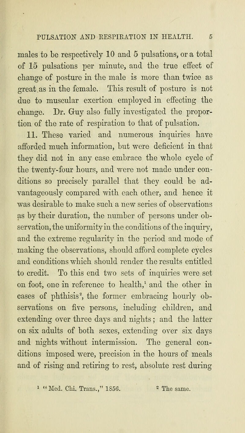 males to be respectively 10 and 5 pulsations, or a total of 15 pulsations per minute, and the true effect of change of posture in the male is more than twice as great .as in the female. This result of posture is not due to muscular exertion employed in effecting the change. Dr. Guy also fully investigated the propor- tion of the rate of respiration to that of pulsation. 11. These varied and numerous inquiries have afforded much information, but were deficient in that they did not in any case embrace the whole cycle of the twenty-four hours, and were not made under con- ditions so precisely parallel that they could be ad- vantageously compared with each other, and hence it was desirable to make such a new series of observations as by their duration, the number of persons under ob- servation, the uniformity in the conditions of the inquiry, and the extreme regularity in the period and mode of making the observations, should afford complete cycles and conditions which should render the results entitled to credit. To this end two sets of inquiries were set on foot, one in reference to health,1 and the other in cases of phthisis2, the former embracing hourly ob- servations on five persons, including children, and extending over three days and nights ; and the latter on six adults of both sexes, extending over six clays and nights without intermission. The general con- ditions imposed were, precision in the hours of meals and of rising and retiring to rest, absolute rest during 1 Med. CM. Trans., 1856. 2 The same.