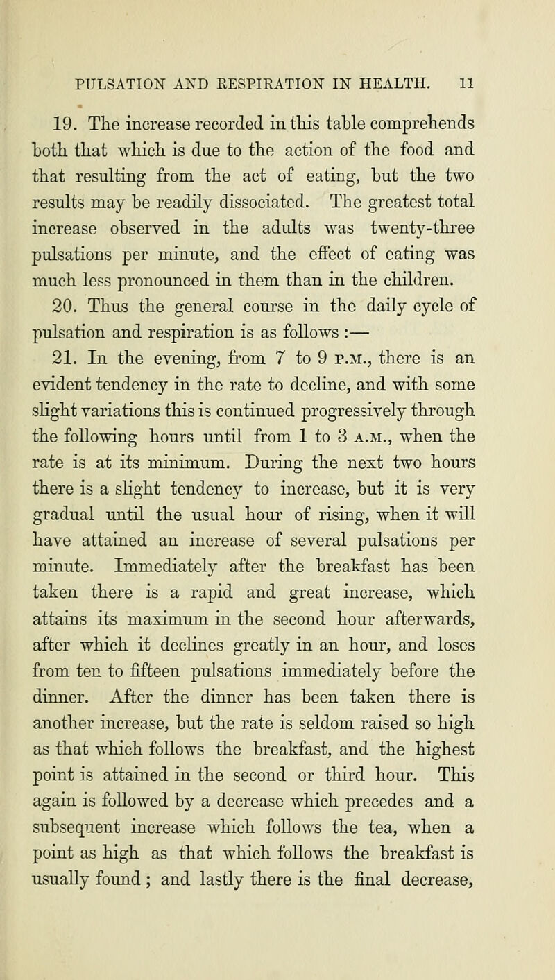 19. The increase recorded in this table comprehends both that which is due to the action of the food and that resulting from the act of eating, but the two results may be readily dissociated. The greatest total increase observed in the adults was twenty-three pulsations per minute, and the effect of eating was much less pronounced in them than in the children. 20. Thus the general course in the daily cycle of pulsation and respiration is as follows :— 21. In the evening, from 7 to 9 p.m., there is an evident tendency in the rate to decline, and with some slight variations this is continued progressively through the following hours until from 1 to 3 a.m., when the rate is at its minimum. During the next two hours there is a slight tendency to increase, but it is very gradual until the usual hour of rising, when it will have attained an increase of several pulsations per minute. Immediately after the breakfast has been taken there is a rapid and great increase, which attains its maximum in the second hour afterwards, after which it declines greatly in an hour, and loses from ten to fifteen pulsations immediately before the dinner. After the dinner has been taken there is another increase, but the rate is seldom raised so high as that which follows the breakfast, and the highest point is attained in the second or third hour. This again is followed by a decrease which precedes and a subsequent increase which follows the tea, when a point as high as that which follows the breakfast is usually found ; and lastly there is the final decrease,