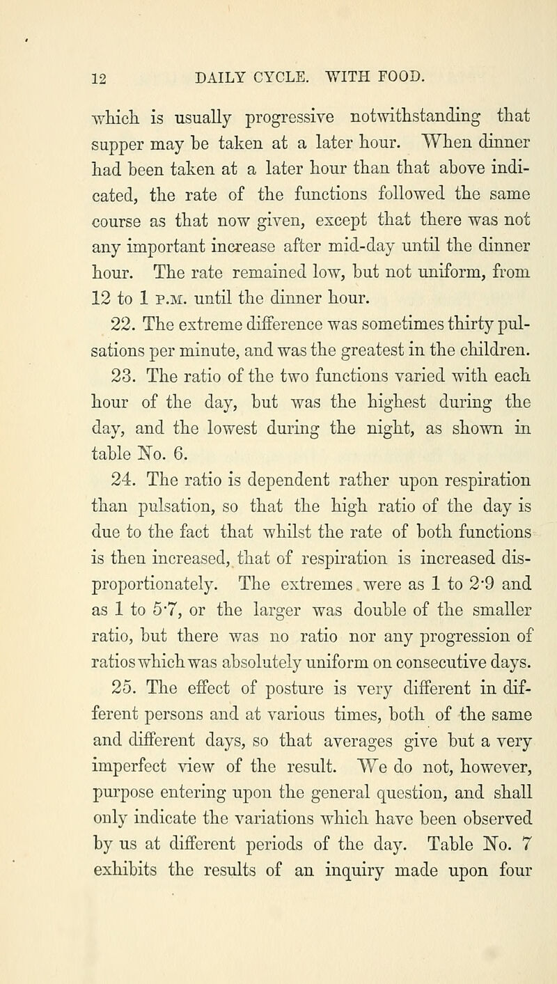 which, is usually progressive notwithstanding that supper may he taken at a later hour. When dinner had heen taken at a later hour than that ahove indi- cated, the rate of the functions followed the same course as that now given, except that there was not any important increase after mid-day until the dinner hour. The rate remained low, but not uniform, from 12 to 1 p.m. until the dinner hour. 22. The extreme difference was sometimes thirty pul- sations per minute, and was the greatest in the children. 23. The ratio of the two functions varied with each hour of the day, hut was the highest during the day, and the lowest during the night, as shown in table No. 6. 24. The ratio is dependent rather upon respiration than pulsation, so that the high ratio of the day is due to the fact that whilst the rate of both functions is then increased, that of respiration is increased dis- proportionately. The extremes were as 1 to 2*9 and as 1 to 5 7, or the larger was double of the smaller ratio, but there was no ratio nor any progression of ratios which was absolutely uniform on consecutive days. 25. The effect of posture is very different in dif- ferent persons and at various times, both of the same and different days, so that averages give but a very imperfect view of the result. We do not, however, purpose entering upon the general question, and shall only indicate the variations which have been observed by us at different periods of the day. Table Wo. 7 exhibits the results of an inquiry made upon four
