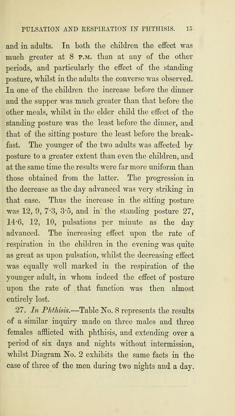 and in adults. In both, the children the effect was much greater at 8 p.m. than at any of the other periods, and particularly the effect of the standing posture, whilst in the adults the converse was observed. In one of the children the increase before the dinner and the supper was much greater than that before the other meals, whilst in the elder child the effect of the standing posture was the least before the dinner, and that of the sitting posture the least before the break- fast. The younger of the two adults was affected by posture to a greater extent than even the children, and at the same time the results were far more uniform than those obtained from the latter. The progression in the decrease as the day advanced was very striking in that case. Thus the increase in the sitting posture was 12, 9, 7*3, 3*5, and in' the standing posture 27, 14*6, 12, 10, pulsations per minute as the day advanced. The increasing effect upon the rate of respiration in the children in the evening was quite as great as upon pulsation, whilst the decreasing effect was equally well marked in the respiration of the younger adult, in whom indeed the effect of posture upon the rate of .that function was then almost entirely lost. 27. In Phthisis.—Table No. 8 represents the results of a similar inquiry made on three males and three females afflicted with phthisis, and extending over a period of six days and nights without intermission, whilst Diagram Wo. 2 exhibits the same facts in the case of three of the men during two nights and a day.