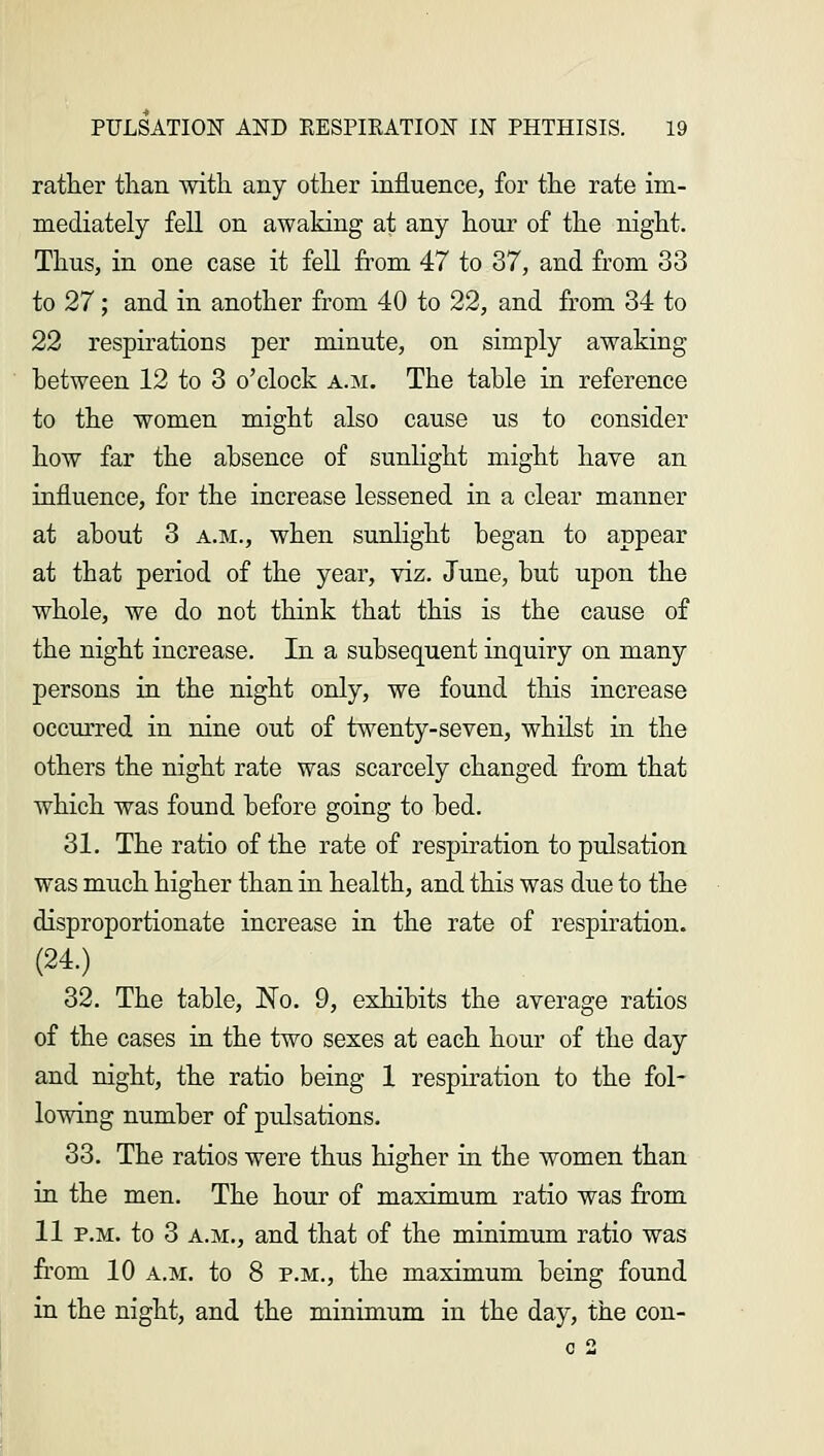 rather than with any other influence, for the rate im- mediately fell on awaking at any hour of the night. Thus, in one case it fell from 47 to 37, and from 33 to 27; and in another from 40 to 22, and from 34 to 22 respirations per minute, on simply awaking between 12 to 3 o'clock a.m. The table in reference to the women might also cause us to consider how far the absence of sunlight might have an influence, for the increase lessened in a clear manner at about 3 a.m., when sunlight began to appear at that period of the year, viz. June, but upon the whole, we do not think that this is the cause of the night increase. In a subsequent inquiry on many persons in the night only, we found this increase occurred in nine out of twenty-seven, whilst in the others the night rate was scarcely changed from that which was found before going to bed. 31. The ratio of the rate of respiration to pulsation was much higher than in health, and this was due to the disproportionate increase in the rate of respiration. (24.) 32. The table, No. 9, exhibits the average ratios of the cases in the two sexes at each hour of the day and night, the ratio being 1 respiration to the fol- lowing number of pulsations. 33. The ratios were thus higher in the women than in the men. The hour of maximum ratio was from 11 p.m. to 3 a.m., and that of the minimum ratio was from 10 a.m. to 8 p.m., the maximum being found in the night, and the minimum in the day, the con-