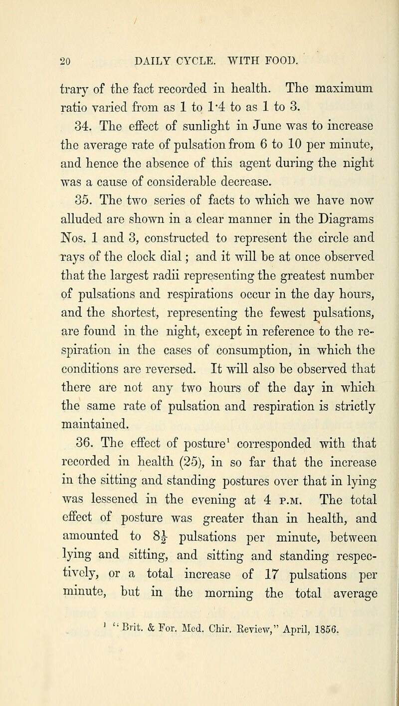 trary of the fact recorded in health. The maximum ratio varied from as 1 to 1'4 to as 1 to 3. 34. The effect of sunlight in June was to increase the average rate of pulsation from 6 to 10 per minute, and hence the absence of this agent during the night was a cause of considerable decrease. 35. The two series of facts to which we have now alluded are shown in a clear manner in the Diagrams Nos. 1 and 3, constructed to represent the circle and rays of the clock dial; and it will be at once observed that the largest radii representing the greatest number of pulsations and respirations occur in the day hours, and the shortest, representing the fewest pulsations, are found in the night, except in reference to the re- spiration in the cases of consumption, in which the conditions are reversed. It will also be observed that there are not any two hours of the day in which the same rate of pulsation and respiration is strictly maintained. 36. The effect of posture1 corresponded with that recorded in health (25), in so far that the increase in the sitting and standing postures over that in lying- was lessened in the evening at 4 p.m. The total effect of posture was greater than in health, and amounted to 8|- pulsations per minute, between lying and sitting, and sitting and standing respec- tively, or a total increase of 17 pulsations per minute, but in the morning the total average 1 Brit. & For. Med. Chir. Review, April, 1856.