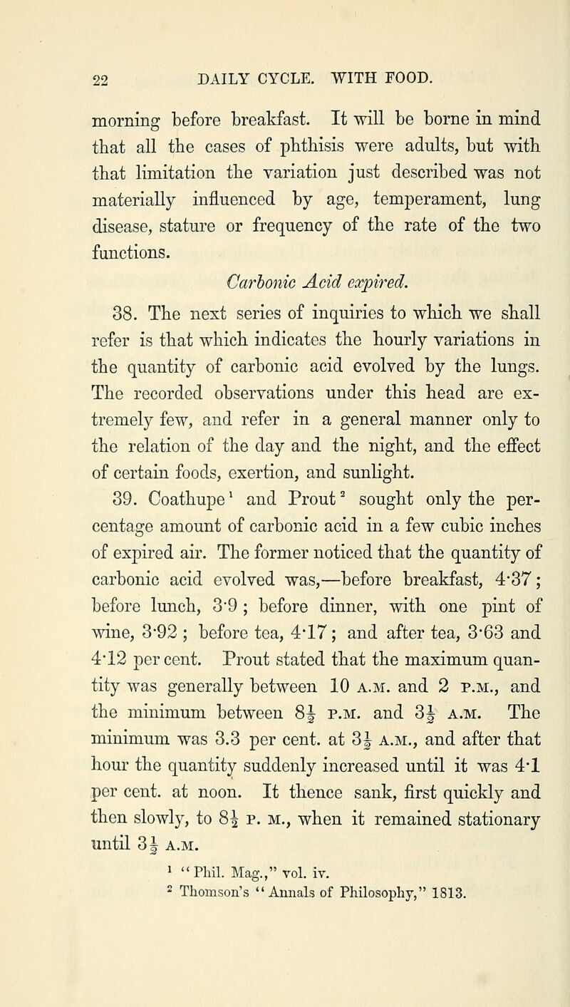 morning before breakfast. It will be borne in mind that all the cases of phthisis were adults, but with that limitation the variation just described was not materially influenced by age, temperament, lung disease, stature or frequency of the rate of the two functions. Carbonic Acid expired. 38. The nest series of inquiries to which we shall refer is that which indicates the hourly variations in the quantity of carbonic acid evolved by the lungs. The recorded observations under this head are ex- tremely few, and refer in a general manner only to the relation of the day and the night, and the effect of certain foods, exertion, and sunlight. 39. Coathupel and Prout2 sought only the per- centage amount of carbonic acid in a few cubic inches of expired air. The former noticed that the quantity of carbonic acid evolved was,—before breakfast, 4*37; before lunch, 39 ; before dinner, with one pint of wine, 3-92 ; before tea, 4'17; and after tea, 363 and 4*12 per cent. Prout stated that the maximum quan- tity was generally between 10 a.m. and 2 p.m., and the minimum between 8\ p.m. and 3\ a.m. The minimum was 3.3 per cent, at 3J a.m., and after that hour the quantity suddenly increased until it was 4*1 per cent, at noon. It thence sank, first quickly and then slowly, to 8£ p. m., when it remained stationary until 3 \ a.m. 1 Phil. Mag., vol. iv. 2 Thomson's Annals of Philosophy, 1813.