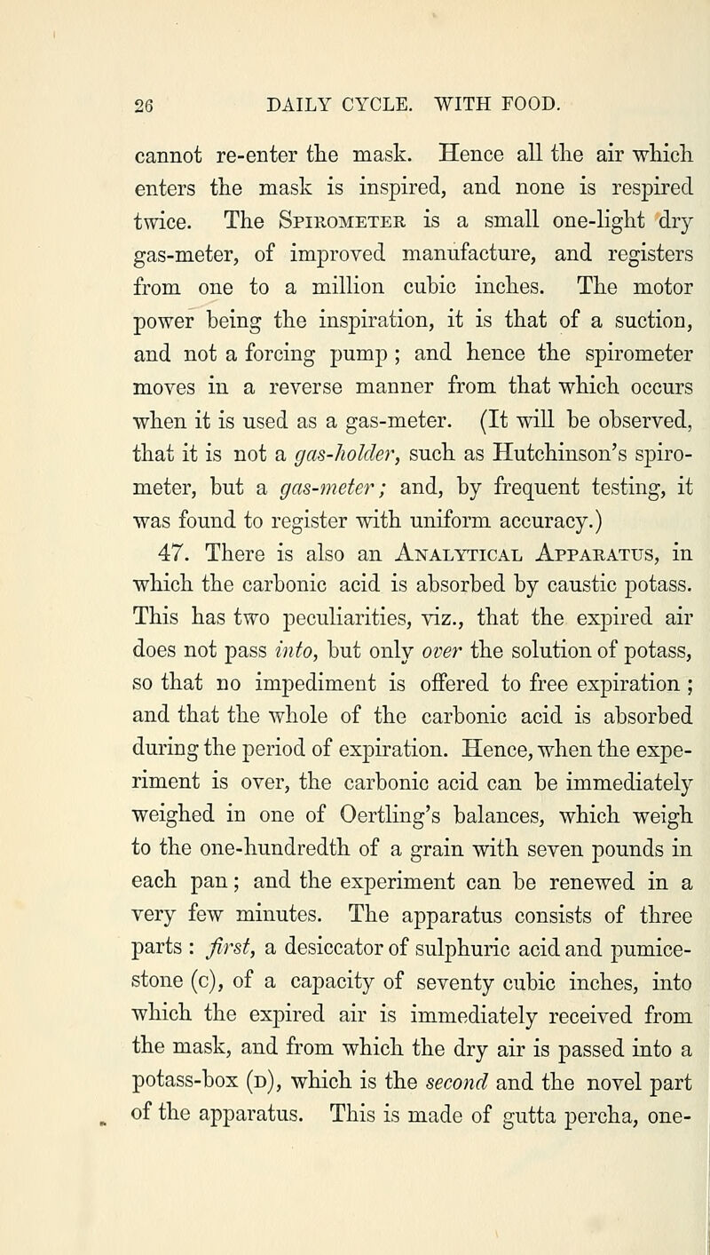 cannot re-enter the mask. Hence all the air which enters the mask is inspired, and none is respired twice. The Spirometer is a small one-light dry gas-meter, of improved manufacture, and registers from one to a million cubic inches. The motor power being the inspiration, it is that of a suction, and not a forcing pump ; and hence the spirometer moves in a reverse manner from that which occurs when it is used as a gas-meter. (It will be observed, that it is not a gas-holder, such as Hutchinson's spiro- meter, but a gas-meter; and, by frequent testing, it was found to register with uniform accuracy.) 47. There is also an Analytical Apparatus, in which the carbonic acid is absorbed by caustic potass. This has two peculiarities, viz., that the expired air does not pass into, but only over the solution of potass, so that no impediment is offered to free expiration ; and that the whole of the carbonic acid is absorbed during the period of expiration. Hence, when the expe- riment is over, the carbonic acid can be immediately weighed in one of Oertling's balances, which weigh to the one-hundredth of a grain with seven pounds in each pan; and the experiment can be renewed in a very few minutes. The apparatus consists of three parts : first, a desiccator of sulphuric acid and pumice- stone (c), of a capacity of seventy cubic inches, into which the expired air is immediately received from the mask, and from which the dry air is passed into a potass-box (d), which is the second and the novel part of the apparatus. This is made of gutta percha, one-