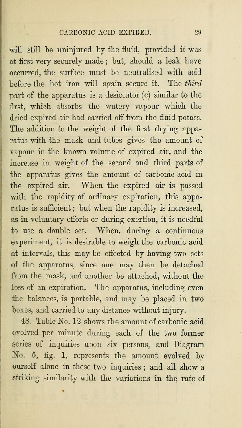 will still be uninjured by the fluid, provided it was at first very securely made ; but, should a leak have occurred, the surface must be neutralised with acid before the hot iron will again secure it. The third part of the apparatus is a desiccator (c) similar to the first, which absorbs the watery vapour which the dried expired air had carried off from the fluid potass. The addition to the weight of the first drying appa- ratus with the mask and tubes gives the amount of vapour in the known volume of expired air, and the increase in weight of the second and third parts of the apparatus gives the amount of carbonic acid in the expired air. When the expired air is passed with the rapidity of ordinary expiration, this appa- ratus is sufficient; but when the rapidity is increased, as in voluntary efforts or during exertion, it is needful to use a double set. When, during a continuous experiment, it is desirable to weigh the carbonic acid at intervals, this may be effected by having two sets of the apparatus, since one may then be detached from the mask, and another be attached, without the loss of an expiration. The apparatus, including even the balances, is portable, and may be placed in two boxes, and carried to any distance without injury. 48. Table No. 12 shows the amount of carbonic acid evolved per minute during each of the two former series of inquiries upon six persons, and Diagram No. 5, fig. 1, represents the amount evolved by ourself alone in these two inquiries ; and all show a striking similarity with the variations in the rate of
