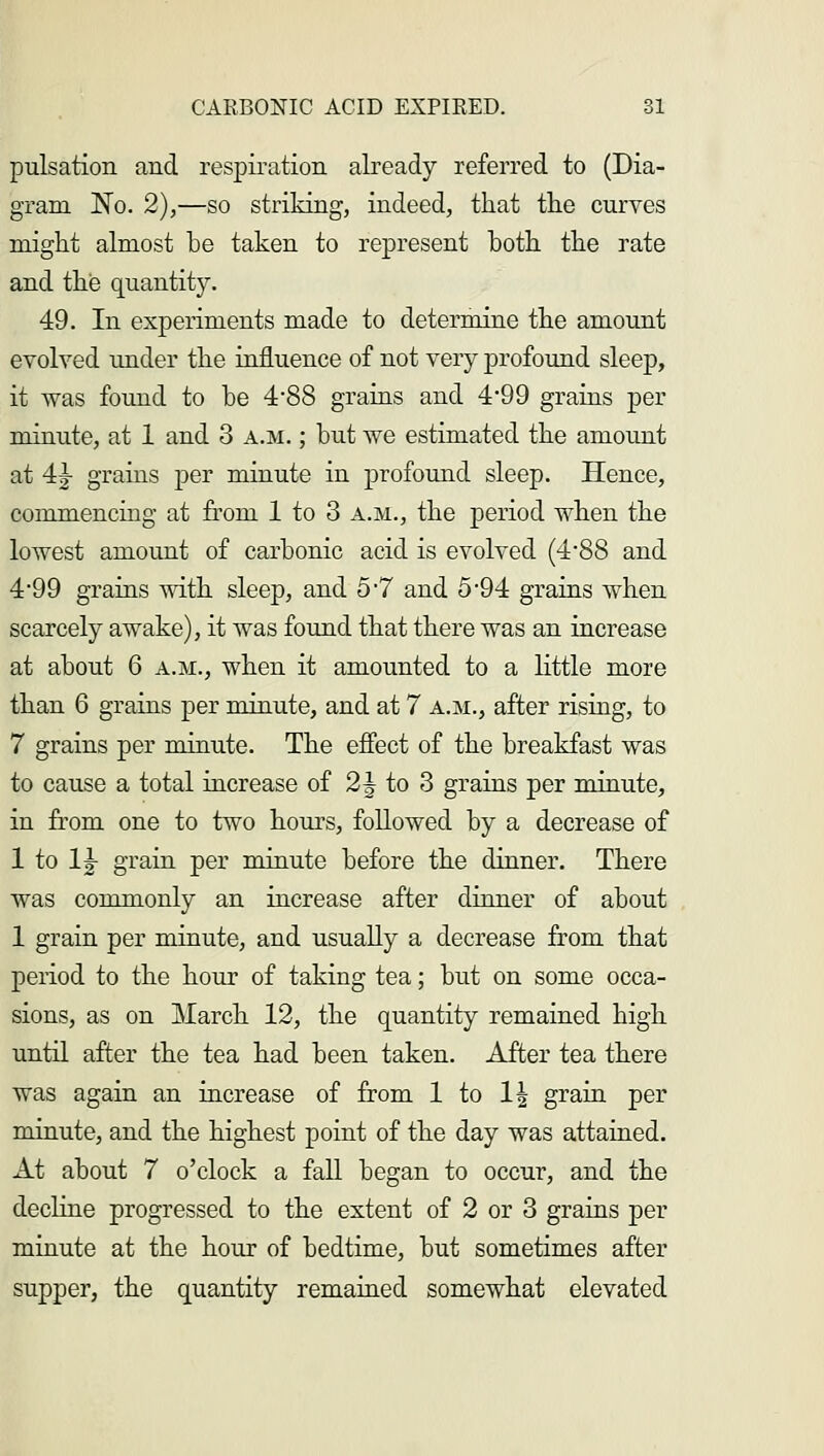 pulsation and respiration already referred to (Dia- gram No. 2),—so striking, indeed, that the curves might almost he taken to represent hoth the rate and the quantity. 49. In experiments made to determine the amount evolved under the influence of not very profound sleep, it was found to he 4*88 grains and 4*99 grains per minute, at 1 and 3 a.m. ; hut we estimated the amount at 4|- grains per minute in profound sleep. Hence, commencing at from 1 to 3 a.m., the period when the lowest amount of carbonic acid is evolved (4-88 and 4*99 grains with sleep, and 5-7 and 5*94 grains when scarcely awake), it was found that there was an increase at about 6 a.m., when it amounted to a little more than 6 grains per minute, and at 7 a.m., after rising, to 7 grains per minute. The effect of the breakfast was to cause a total increase of 2\ to 3 grains per minute, in from one to two hours, followed by a decrease of 1 to \\ grain per minute before the dinner. There was commonly an increase after dinner of about 1 grain per minute, and usually a decrease from that period to the hour of taking tea; but on some occa- sions, as on March 12, the quantity remained high until after the tea had been taken. After tea there was again an increase of from 1 to 1| grain per minute, and the highest point of the day was attained. At about 7 o'clock a fall began to occur, and the decline progressed to the extent of 2 or 3 grains per minute at the hour of bedtime, but sometimes after supper, the quantity remained somewhat elevated