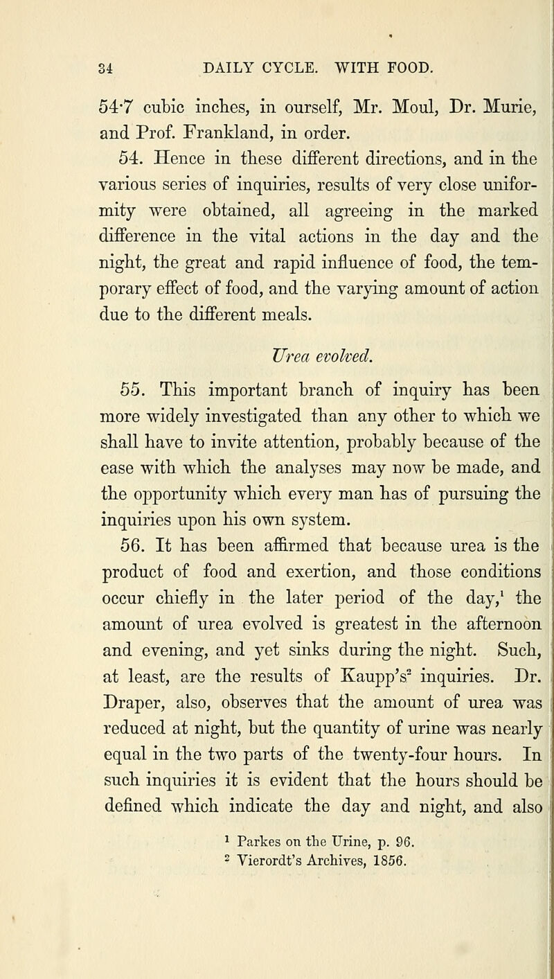 54-7 cubic inches, in ourself, Mr. Moul, Dr. Murie, and Prof. Frankland, in order. 54. Hence in these different directions, and in the various series of inquiries, results of very close unifor- mity were obtained, all agreeing in the marked difference in the vital actions in the day and the night, the great and rapid influence of food, the tem- porary effect of food, and the varying amount of action due to the different meals. Urea evolved. 55. This important branch of inquiry has been more widely investigated than any other to which we shall have to invite attention, probably because of the ease with which the analyses may now be made, and the opportunity which every man has of pursuing the inquiries upon his own system. 56. It has been affirmed that because urea is the product of food and exertion, and those conditions occur chiefly in the later period of the day,1 the amount of urea evolved is greatest in the afternoon and evening, and yet sinks during the night. Such, at least, are the results of Kaupp's2 inquiries. Dr. Draper, also, observes that the amount of urea was reduced at night, but the quantity of urine was nearly equal in the two parts of the twenty-four hours. In such inquiries it is evident that the hours should be defined which indicate the day and night, and also 1 Parkes on the Urine, p. 96. 2 Vierordt's Archives, 1856.