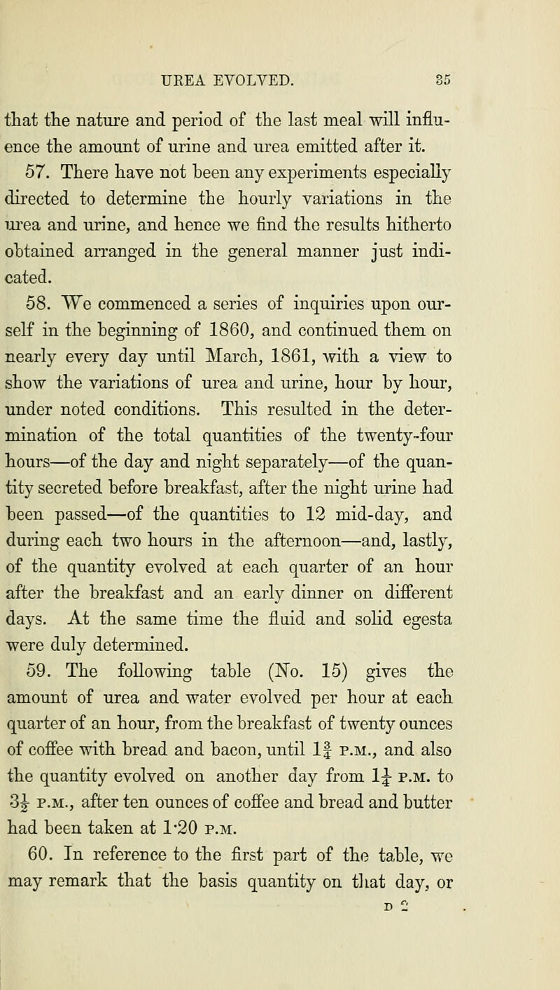 that the nature and period of the last meal will influ- ence the amount of urine and urea emitted after it. 57. There have not been any experiments especially directed to determine the hourly variations in the urea and urine, and hence we find the results hitherto obtained arranged in the general manner just indi- cated. 58. We commenced a series of inquiries upon our- self in the beginning of 1860, and continued them on nearly every day until March, 1861, with a view to show the variations of urea and urine, hour by hour, under noted conditions. This resulted in the deter- mination of the total quantities of the twenty-four hours—of the day and night separately—of the quan- tity secreted before breakfast, after the night urine had been passed—of the quantities to 12 mid-day, and during each two hours in the afternoon—and, lastly, of the quantity evolved at each quarter of an hour after the breakfast and an early dinner on different days. At the same time the fluid and solid egesta were duly determined. 59. The following table (No. 15) gives the amount of urea and water evolved per hour at each quarter of an hour, from the breakfast of twenty ounces of coffee with bread and bacon, until If p.m., and also the quantity evolved on another day from 1£ p.m. to 3| p.m., after ten ounces of coffee and bread and butter had been taken at 1*20 p.m. 60. In reference to the first part of the table, wc may remark that the basis quantity on that day, or