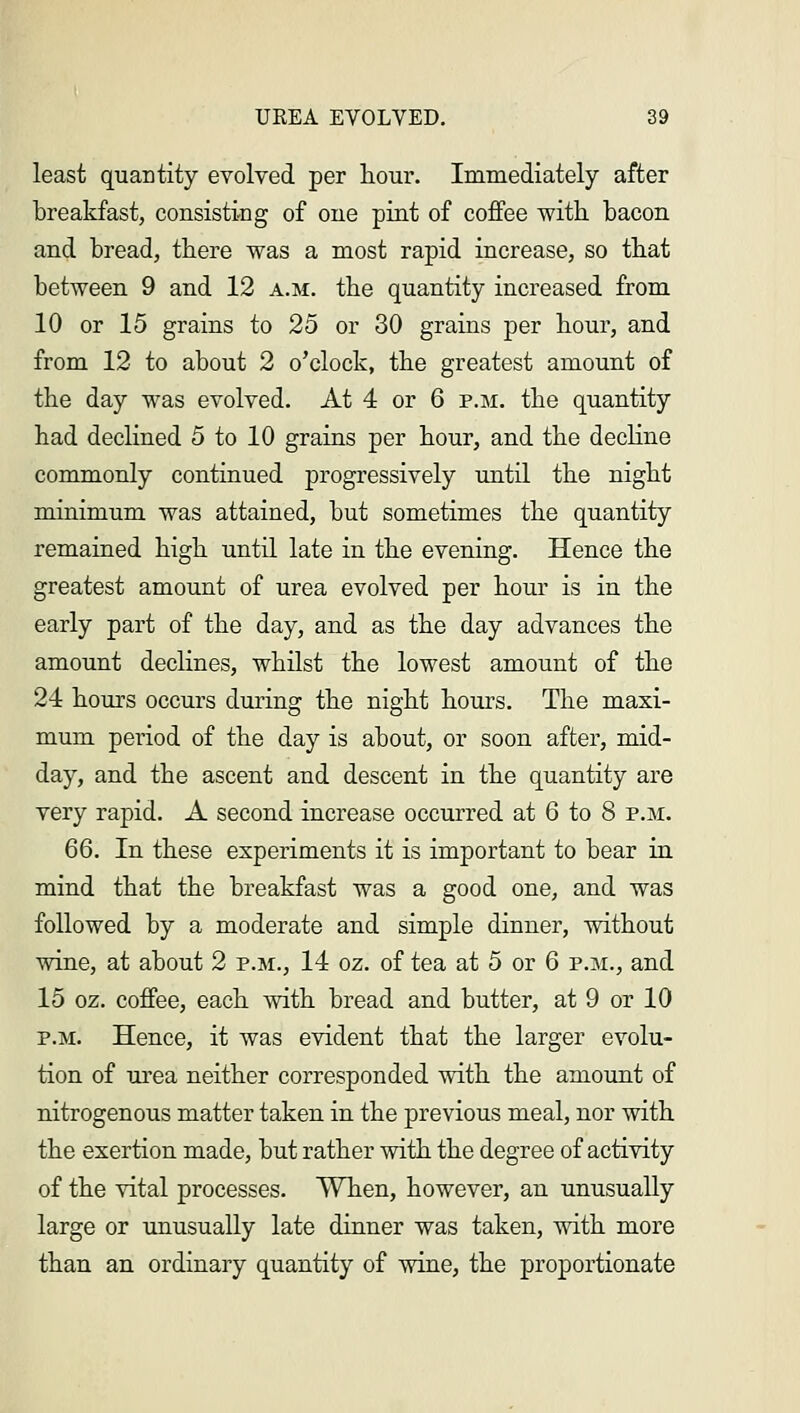 least quantity evolved per hour. Immediately after breakfast, consisting of one pint of coffee with bacon and bread, there was a most rapid increase, so that between 9 and 12 a.m. the quantity increased from 10 or 15 grains to 25 or 30 grains per hour, and from 12 to about 2 o'clock, the greatest amount of the day was evolved. At 4 or 6 p.m. the quantity had declined 5 to 10 grains per hour, and the decline commonly continued progressively until the night minimum was attained, but sometimes the quantity remained high until late in the evening. Hence the greatest amount of urea evolved per hour is in the early part of the day, and as the day advances the amount declines, whilst the lowest amount of the 24 hours occurs during the night hours. The maxi- mum period of the day is about, or soon after, mid- day, and the ascent and descent in the quantity are very rapid. A second increase occurred at 6 to 8 p.m. 66. In these experiments it is important to bear in mind that the breakfast was a good one, and was followed by a moderate and simple dinner, without wine, at about 2 p.m., 14 oz. of tea at 5 or 6 p.m., and 15 oz. coffee, each with bread and butter, at 9 or 10 p.m. Hence, it was evident that the larger evolu- tion of urea neither corresponded with the amount of nitrogenous matter taken in the previous meal, nor with the exertion made, but rather with the degree of activity of the vital processes. When, however, an unusually large or unusually late dinner was taken, with more than an ordinary quantity of wine, the proportionate