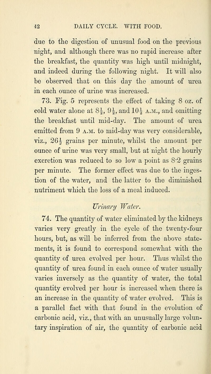 due to the digestion of unusual food on the previous night, and although there was no rapid increase after the breakfast, the quantity was high until midnight, and indeed during the following night. It will also he observed that on this day the amount of urea in each ounce of urine was increased. 73. Fig. 5 represents the effect of taking 8 oz. of cold water alone at 8^, 9|, andlO| a.m., and omitting the breakfast until mid-day. The amount of urea emitted from 9 a.m. to mid-day was very considerable, viz., 26^ grains per minute, whilst the amount per ounce of urine was very small, but at night the hourly excretion was reduced to so low a point as 8*2 grains per minute. The former effect was due to the inges- tion of the water, and the latter to the diminished nutriment winch the loss of a meal induced. Urinary Water. 74. The quantity of water eliminated by the kidneys varies very greatly in the cycle of the twenty-four hours, but, as will be inferred from the above state- ments, it is found to correspond somewhat with the quantity of urea evolved per hour. Thus whilst the quantity of urea found in each ounce of water usually varies inversely as the quantity of water, the total quantity evolved per hour is increased when there is an increase in the quantity of water evolved. This is a parallel fact with that found in the evolution of carbonic acid, viz., that with an unusually large volun- tary inspiration of air, the quantity of carbonic acid