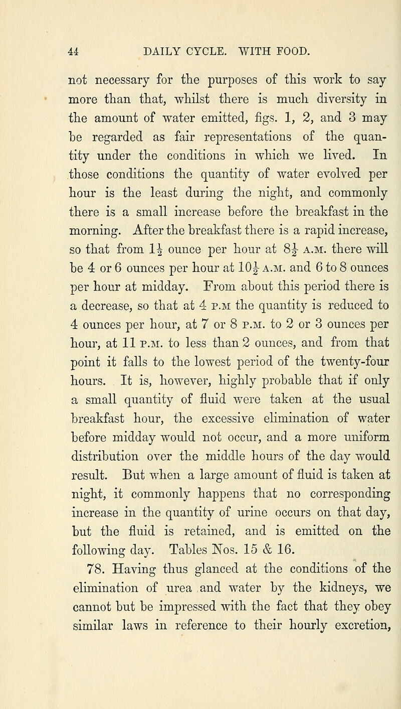 not necessary for the purposes of this work to say more than that, whilst there is much diversity in the amount of water emitted, figs. 1, 2, and 3 may he regarded as fair representations of the quan- tity under the conditions in which we lived. In those conditions the quantity of water evolved per hour is the least during the night, and commonly there is a small increase before the breakfast in the morning. After the breakfast there is a rapid increase, so that from 1^ ounce per hour at 8J a.m. there will be 4 or 6 ounces per hour at 10£ a.m. and 6 to 8 ounces per hour at midday. From about this period there is a decrease, so that at 4 p.m the quantity is reduced to 4 ounces per hour, at 7 or 8 p.m. to 2 or 3 ounces per hour, at 11 p.m. to less than 2 ounces, and from that point it falls to the lowest period of the twenty-four hours. It is, however, highly probable that if only a small quantity of fluid were taken at the usual breakfast hour, the excessive ehmination of water before midday would not occur, and a more uniform distribution over the middle hours of the day would result. But when a large amount of fluid is taken at night, it commonly happens that no corresponding increase in the quantity of urine occurs on that day, but the fluid is retained, and is emitted on the following day. Tables Nos. 15 & 16. 78. Having thus glanced at the conditions of the elimination of urea and water by the kidneys, we cannot but be impressed with the fact that they obey similar laws in reference to their hourly excretion,