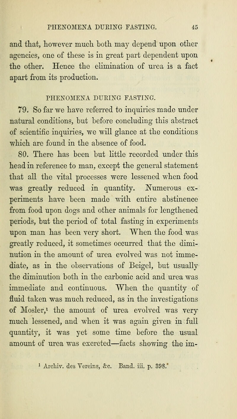 and that, however much hoth may depend upon other agencies, one of these is in great part dependent upon the other. Hence the elimination of urea is a fact apart from its production. PHENOMENA DUPING FASTING. 79. So far we have referred to inquiries made under natural conditions, but before concluding this abstract of scientific inquiries, we will glance at the conditions which are found in the absence of food. 80. There has been but little recorded under this head in reference to man, except the general statement that all the vital processes were lessened when food was greatly reduced in quantity. Numerous ex- periments have been made with entire abstinence from food upon dogs and other animals for lengthened periods, but the period of total fasting in experiments upon man has been very short. When the food was greatly reduced, it sometimes occurred that the dimi- nution in the amount of urea evolved was not imme- diate, as in the observations of Beigel, but usually the diminution both in the carbonic acid and urea was immediate and continuous. When the quantity of fluid taken was much reduced, as in the investigations of Hosier,1 the amount of urea evolved was very much lessened, and when it was again given in full quantity, it was yet some time before the usual amount of urea was excreted—facts showing the im- 1 Arcliiv. des Yereins, &c. Band. iii. p. 398.