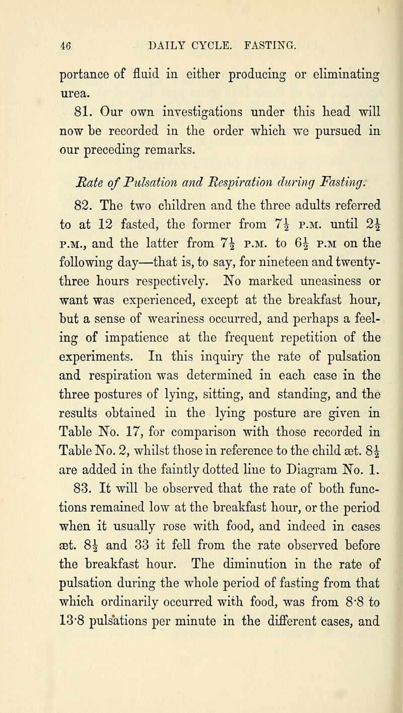 portance of fluid in either producing or eliminating urea. 81. Our own investigations under this head will now he recorded in the order which we pursued in our preceding remarks. Rate of Pulsation and Respiration during Fasting. 82. The two children and the three adults referred to at 12 fasted, the former from 7\ p.m. until 2\ p.m., and the latter from 7^ p.m. to 6^ p.m on the following day—that is, to say, for nineteen and twenty- three hours respectively. No marked uneasiness or want was experienced, except at the breakfast hour, but a sense of weariness occurred, and perhaps a feel- ing of impatience at the frequent repetition of the experiments. In this inquiry the rate of pulsation and respiration was determined in each case in the three postures of lying, sitting, and standing, and the results obtained in the lying posture are given in Table No. 17, for comparison with those recorded in Table No. 2, whilst those in reference to the child set. 8^ are added in the faintly dotted line to Diagram No. 1. 83. It will be observed that the rate of both func- tions remained low at the breakfast hour, or the period when it usually rose with food, and indeed in cases set. 8^ and 33 it fell from the rate observed before the breakfast hour. The diminution in the rate of pulsation during the whole period of fasting from that which ordinarily occurred with food, was from 8*8 to 13*8 puls'ations per minute in the different cases, and