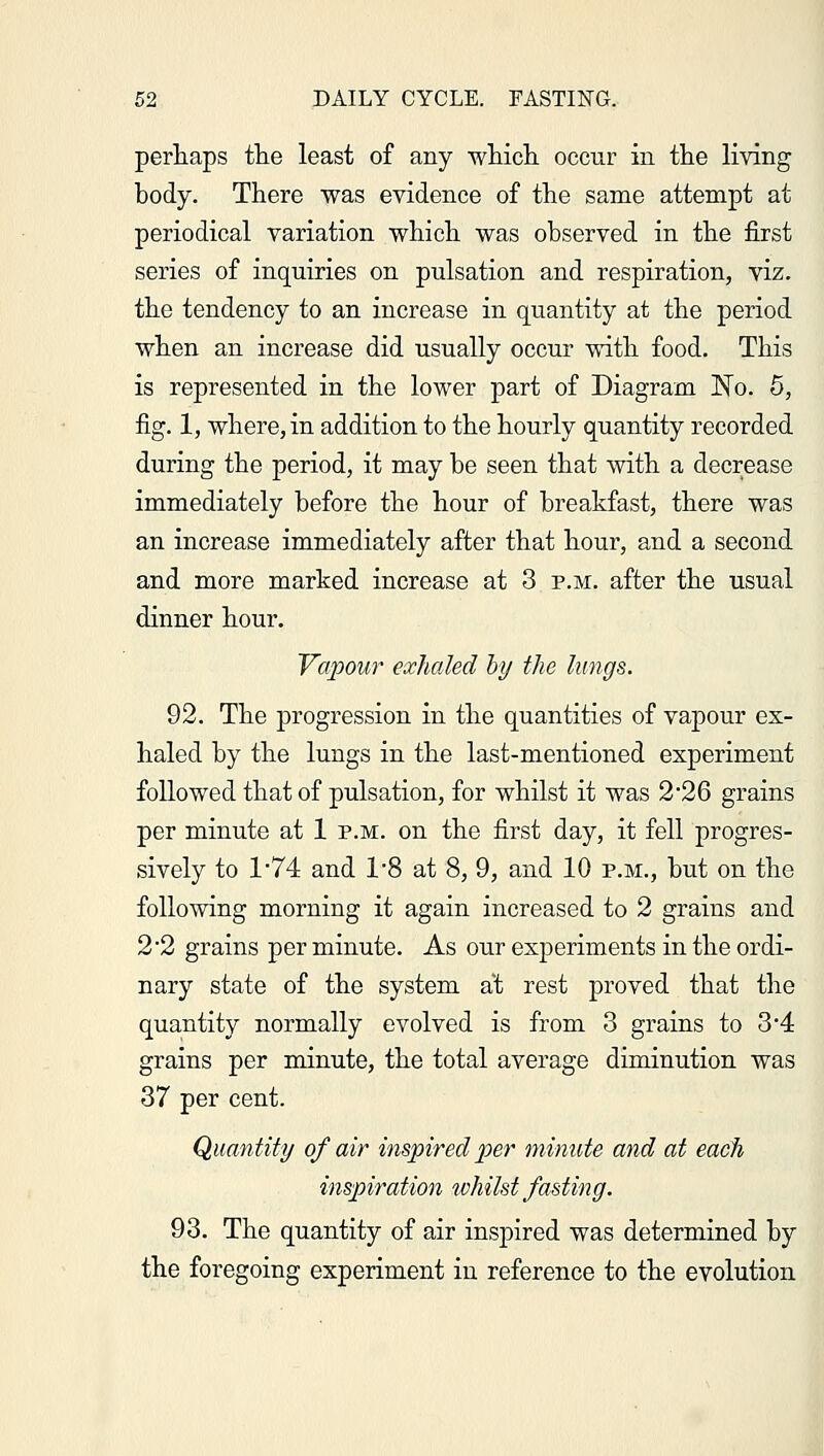 perhaps the least of any which occur in the living body. There was evidence of the same attempt at periodical variation which was observed in the first series of inquiries on pulsation and respiration, viz. the tendency to an increase in quantity at the period when an increase did usually occur with food. This is represented in the lower part of Diagram No. 5, fig. 1, where, in addition to the hourly quantity recorded during the period, it may be seen that with a decrease immediately before the hour of breakfast, there was an increase immediately after that hour, and a second and more marked increase at 3 p.m. after the usual dinner hour. Vapour exhaled by the lungs. 92. The progression in the quantities of vapour ex- haled by the lungs in the last-mentioned experiment followed that of pulsation, for whilst it was 2*26 grains per minute at 1 p.m. on the first day, it fell progres- sively to 1*74 and 1*8 at 8, 9, and 10 p.m., but on the following morning it again increased to 2 grains and 2 2 grains per minute. As our experiments in the ordi- nary state of the system at rest proved that the quantity normally evolved is from 3 grains to 3*4 grains per minute, the total average diminution was 37 per cent. Quantity of air inspired per minute and at each inspiration whilst fasting. 93. The quantity of air inspired was determined by the foregoing experiment in reference to the evolution