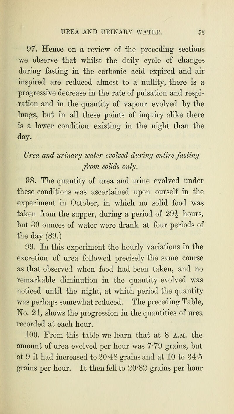 97. Hence on a review of the preceding sections we observe that whilst the daily cycle of changes during fasting in the carbonic acid expired and air inspired are reduced almost to a nullity, there is a progressive decrease in the rate of pulsation and respi- ration and in the quantity of vapour evolved by the lungs, but in all these points of inquiry alike there is a lower condition existing in the night than the day. Urea and urinary water evolved during entire fasting from solids only. 98. The quantity of urea and urine evolved under these conditions was ascertained upon ourself in the experiment in October, in which no solid food was taken from the supper, during a period of 29^ hours, but 30 ounces of water were drank at four periods of the day (89.) 99. In this experiment the hourly variations in the excretion of urea followed precisely the same course as that observed when food had been taken, and no remarkable diminution in the quantity evolved was noticed until the night, at which period the quantity was perhaps somewhat reduced. The preceding Table, No. 21, shows the progression in the quantities of urea recorded at each hour. 100. From this table we learn that at 8 a.m. the amount of urea evolved per hour was 7*79 grains, but at 9 it had increased to 20*48 grains and at 10 to 34*5 grains per hour. It then fell to 20*82 grains per hour