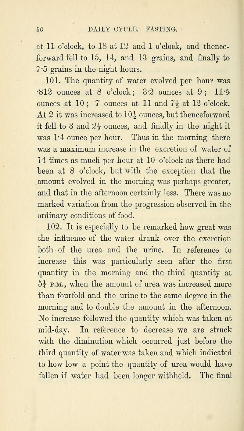 at 11 o'clock, to 18 at 12 and 1 o'clock, and thence- forward fell to 15, 14, and 13 grains, and finally to 7*5 grains in the night hours. 101. The quantity of water evolved per hour was •812 ounces at 8 o'clock; 3-2 ounces at 9; 11*5 ounces at 10 ; 7 ounces at 11 and 7\ at 12 o'clock. At 2 it was increased to 10^ ounces, but thenceforward it fell to 3 and 2-| ounces, and finally in the night it was 1*4 ounce per hour. Thus in the morning there was a maximum increase in the excretion of water of 14 times as much per hour at 10 o'clock as there had been at 8 o'clock, but with the exception that the amount evolved in the morning was perhaps greater, and that in the afternoon certainly less. There was no marked variation from the progression observed in the ordinary conditions of food. 102. It is especially to be remarked how great was the influence of the water drank over the excretion both of the urea and the urine. In reference to increase this was particularly seen after the first quantity in the morning and the third quantity at 5J p.m., when the amount of urea was increased more than fourfold and the urine to the same degree in the morning and to double the amount in the afternoon. xTo increase followed the quantity which was taken at mid-day. In reference to decrease we are struck with the diminution which occurred just before the third quantity of water was taken and which indicated to how low a point the quantity of urea would have fallen if water had been longer withheld. The final