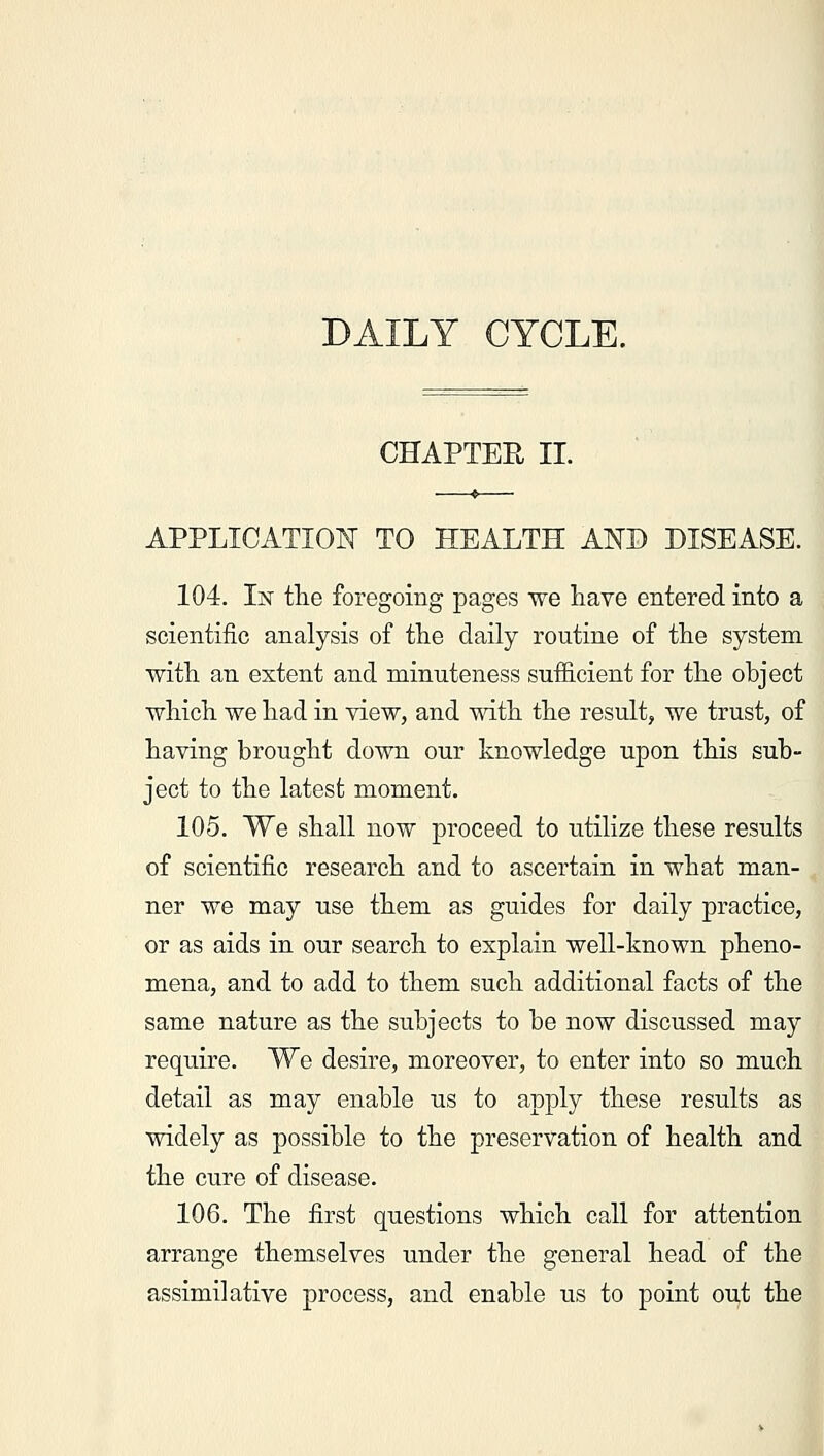 DAILY CYCLE. CHAPTER II. APPLICATION TO HEALTH AND DISEASE. 104. In the foregoing pages we have entered into a scientific analysis of the daily routine of the system with an extent and minuteness sufficient for the object which we had in view, and with the result, we trust, of having brought down our knowledge upon this sub- ject to the latest moment. 105. We shall now proceed to utilize these results of scientific research and to ascertain in what man- ner we may use them as guides for daily practice, or as aids in our search to explain well-known pheno- mena, and to add to them such additional facts of the same nature as the subjects to be now discussed may require. We desire, moreover, to enter into so much detail as may enable us to apply these results as widely as possible to the preservation of health and the cure of disease. 106. The first questions which call for attention arrange themselves under the general head of the assimilative process, and enable us to point out the