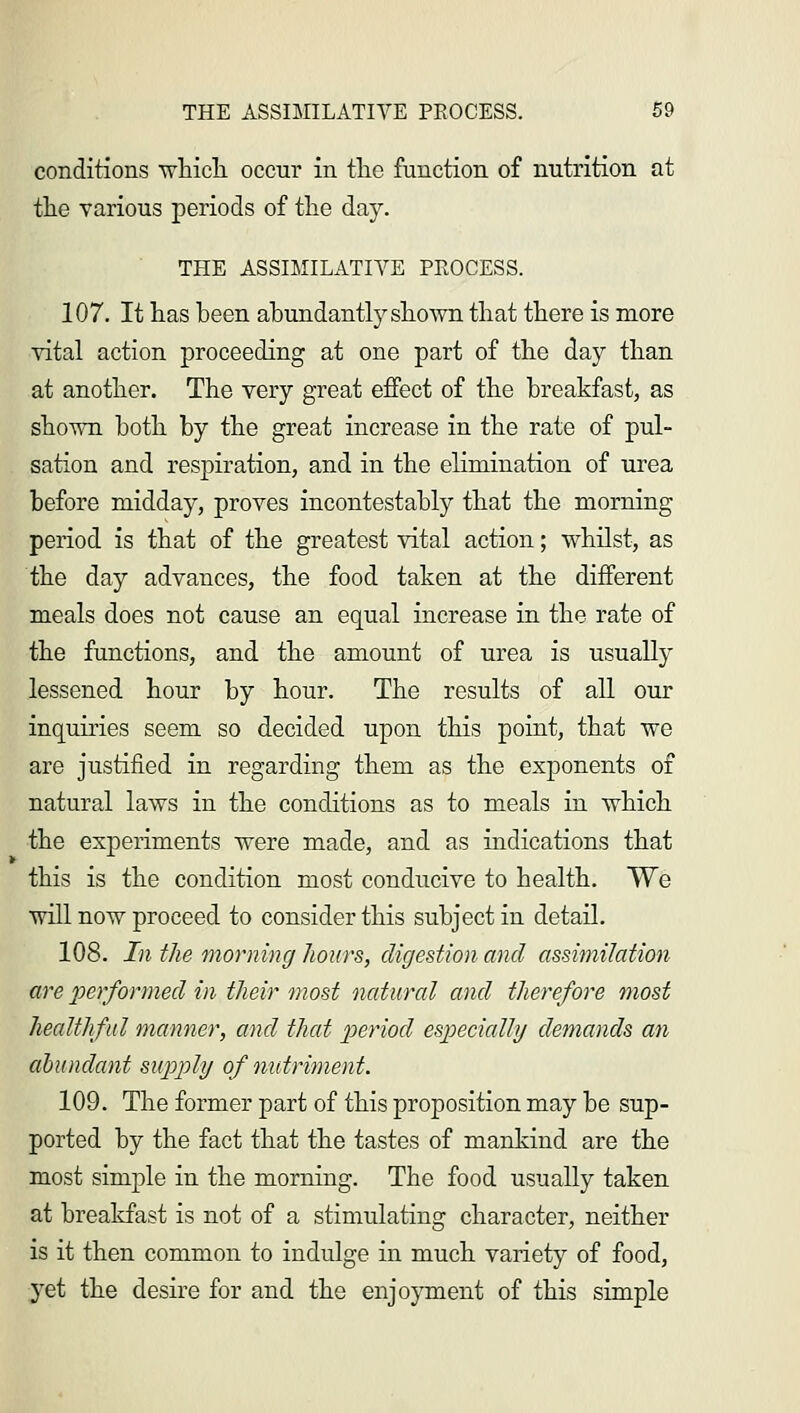 conditions which occur in the function of nutrition at the various periods of the day. THE ASSIMILATIVE PROCESS. 107. It has been abundantly shown that there is more vital action proceeding at one part of the day than at another. The very great effect of the breakfast, as shown both by the great increase in the rate of pul- sation and respiration, and in the elimination of urea before midday, proves incontestably that the morning period is that of the greatest vital action; whilst, as the day advances, the food taken at the different meals does not cause an equal increase in the rate of the functions, and the amount of urea is usually lessened hour by hour. The results of all our inquiries seem so decided upon this point, that we are justified in regarding them as the exponents of natural laws in the conditions as to meals in which the experiments were made, and as indications that this is the condition most conducive to health. We will now proceed to consider this subject in detail. 108. In the morning hours, digestion and assimilation are performed in their most natural and therefore most healthful manner, and that period especially demands an abundant supply of nutriment. 109. The former part of this proposition may be sup- ported by the fact that the tastes of mankind are the most simple in the morning. The food usually taken at breakfast is not of a stimulating character, neither is it then common to indulge in much variety of food, yet the desire for and the enjoyment of this simple