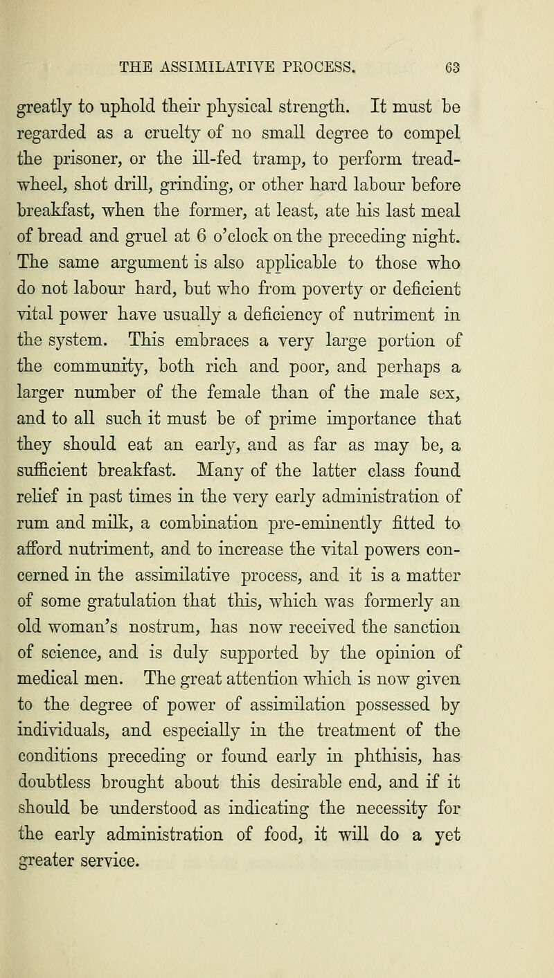 greatly to uphold their physical strength. It must be regarded as a cruelty of no small degree to compel the prisoner, or the ill-fed tramp, to perform tread- wheel, shot drill, grinding, or other hard labour before breakfast, when the former, at least, ate his last meal of bread and gruel at 6 o'clock on the preceding night. The same argument is also applicable to those who do not labour hard, but who from poverty or deficient vital power have usually a deficiency of nutriment in the system. This embraces a very large portion of the community, both rich and poor, and perhaps a larger number of the female than of the male sex, and to all such it must be of prime importance that they should eat an early, and as far as may be, a sufficient breakfast. Many of the latter class found relief in past times in the very early administration of rum and milk, a combination pre-eminently fitted to afford nutriment, and to increase the vital powers con- cerned in the assimilative process, and it is a matter of some gratulation that this, which was formerly an old woman's nostrum, has now received the sanction of science, and is duly supported by the opinion of medical men. The great attention which is now given to the degree of power of assimilation possessed by individuals, and especially in the treatment of the conditions preceding or found early in phthisis, has doubtless brought about this desirable end, and if it should be understood as indicating the necessity for the early administration of food, it will do a yet greater service.