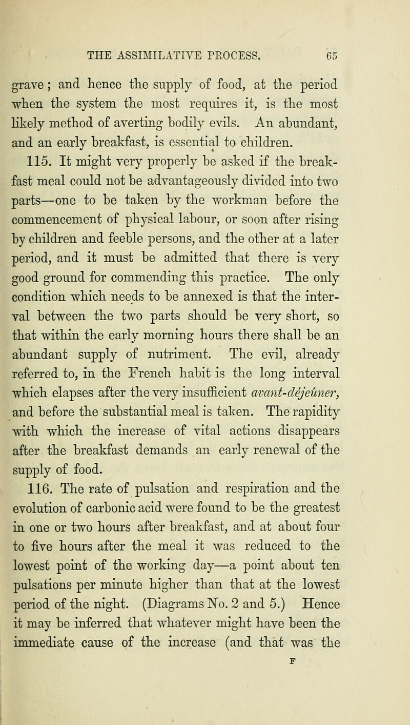 grave; and hence the supply of food, at the period when the system the most requires it, is the most likely method of averting bodily evils. An abundant, and an early breakfast, is essential to children. 115. It might very properly be asked if the break- fast meal could not be advantageously divided into two parts—one to be taken by the workman before the commencement of physical labour, or soon after rising by children and feeble persons, and the other at a later period, and it must be admitted that there is very good ground for commending this practice. The only condition which needs to be annexed is that the inter- val between the two parts should be very short, so that within the early morning hours there shall be an abundant supply of nutriment. The evil, already referred to, in the French habit is the long interval which elapses after the very insufficient avant-clejeuner, and before the substantial meal is taken. The rapidity with which the increase of vital actions disappears after the breakfast demands an early renewal of the supply of food. 116. The rate of pulsation and respiration and the evolution of carbonic acid were found to be the greatest in one or two hours after breakfast, and at about four to five hours after the meal it was reduced to the lowest point of the working day—a point about ten pulsations per minute higher than that at the lowest period of the night. (Diagrams No. 2 and 5.) Hence it may be inferred that whatever might have been the immediate cause of the increase (and that was the