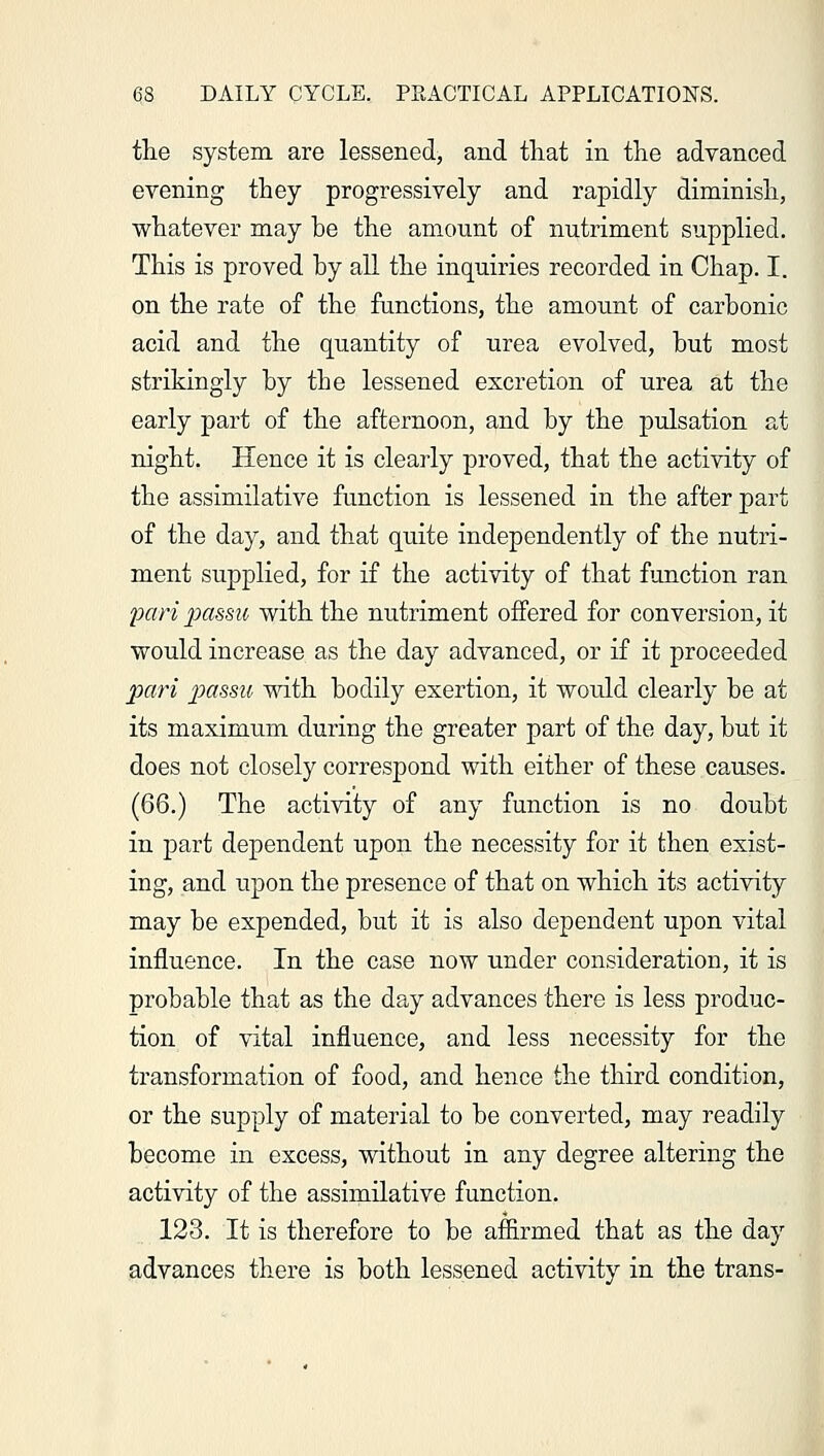 the system are lessened, and that in the advanced evening they progressively and rapidly diminish, whatever may he the amount of nutriment supplied. This is proved hy all the inquiries recorded in Chap. I. on the rate of the functions, the amount of carbonic acid and the quantity of urea evolved, hut most strikingly hy the lessened excretion of urea at the early part of the afternoon, and hy the pulsation at night. Hence it is clearly proved, that the activity of the assimilative function is lessened in the after part of the day, and that quite independently of the nutri- ment supplied, for if the activity of that function ran pari passu with the nutriment offered for conversion, it would increase as the day advanced, or if it proceeded pari passu with bodily exertion, it would clearly be at its maximum during the greater part of the day, but it does not closely correspond with either of these causes. (66.) The activity of any function is no doubt in part dependent upon the necessity for it then exist- ing, and upon the presence of that on which its activity may be expended, but it is also dependent upon vital influence. In the case now under consideration, it is probable that as the day advances there is less produc- tion of vital influence, and less necessity for the transformation of food, and hence the third condition, or the supply of material to be converted, may readily become in excess, without in any degree altering the activity of the assimilative function. 123. It is therefore to be affirmed that as the day advances there is both lessened activity in the trans-