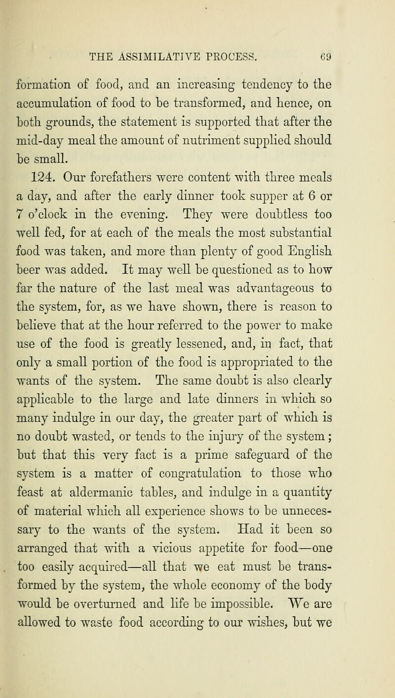 formation of food, and an increasing tendency to the accumulation of food to be transformed, and hence, on both grounds, the statement is supported that after the mid-day meal the amount of nutriment supplied should be small. 124. Our forefathers were content with three meals a day, and after the early dinner took supper at 6 or 7 o'clock in the evening. They were doubtless too well fed, for at each of the meals the most substantial food was taken, and more than plenty of good English beer was added. It may well be questioned as to how far the nature of the last meal was advantageous to the system, for, as we have shown, there is reason to believe that at the hour referred to the power to make use of the food is greatly lessened, and, in fact, that only a small portion of the food is appropriated to the wants of the system. The same doubt is also clearly applicable to the large and late dinners in which so many indulge in our day, the greater part of which is no doubt wasted, or tends to the injury of the system; but that this very fact is a prime safeguard of the system is a matter of congratulation to those who feast at aldermanic tables, and indulge in a quantity of material which all experience shows to be unneces- sary to the wants of the system. Had it been so arranged that with a vicious appetite for food—one too easily acquired—all that we eat must be trans- formed by the system, the whole economy of the body would be overturned and life be impossible. We are allowed to waste food according to our wishes, but we