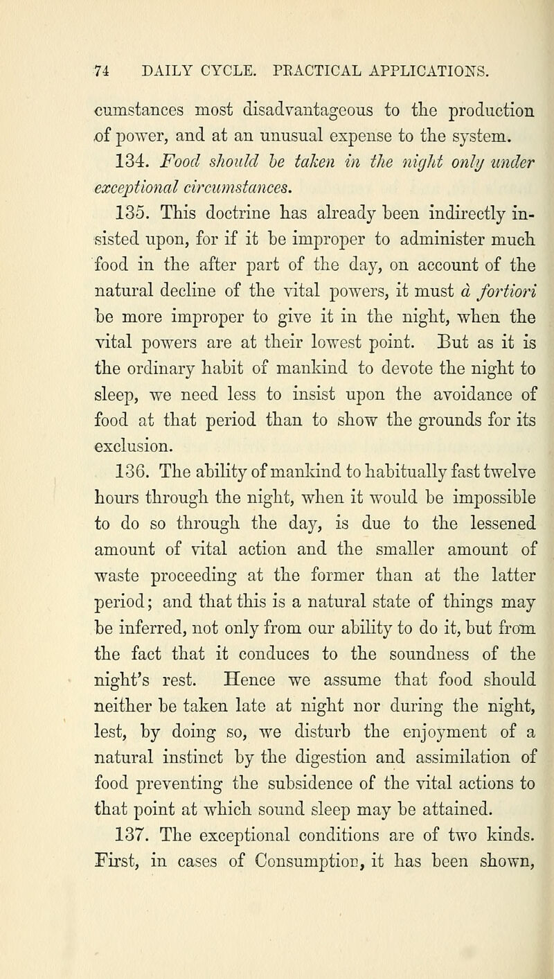 cumstances most disadvantageous to the production .of power, and at an unusual expense to the system. 134. Food should he taken in the night only under exceptional circumstances. 135. This doctrine has already been indirectly in- sisted upon, for if it be improper to administer much food in the after part of the day, on account of the natural decline of the vital powers, it must a fortiori be more improper to give it in the night, when the vital powers are at their lowest point. But as it is the ordinary habit of mankind to devote the night to sleep, we need less to insist upon the avoidance of food at that period than to show the grounds for its exclusion. 136. The ability of mankind to habitually fast twelve hours through the night, when it would be impossible to do so through the day, is due to the lessened amount of vital action and the smaller amount of waste proceeding at the former than at the latter period; and that this is a natural state of things may be inferred, not only from our ability to do it, but from the fact that it conduces to the soundness of the night's rest. Hence we assume that food should neither be taken late at night nor during the night, lest, by doing so, we disturb the enjoyment of a natural instinct by the digestion and assimilation of food preventing the subsidence of the vital actions to that point at which sound sleep may be attained. 137. The exceptional conditions are of two kinds. First, in cases of Consumption, it has been shown,